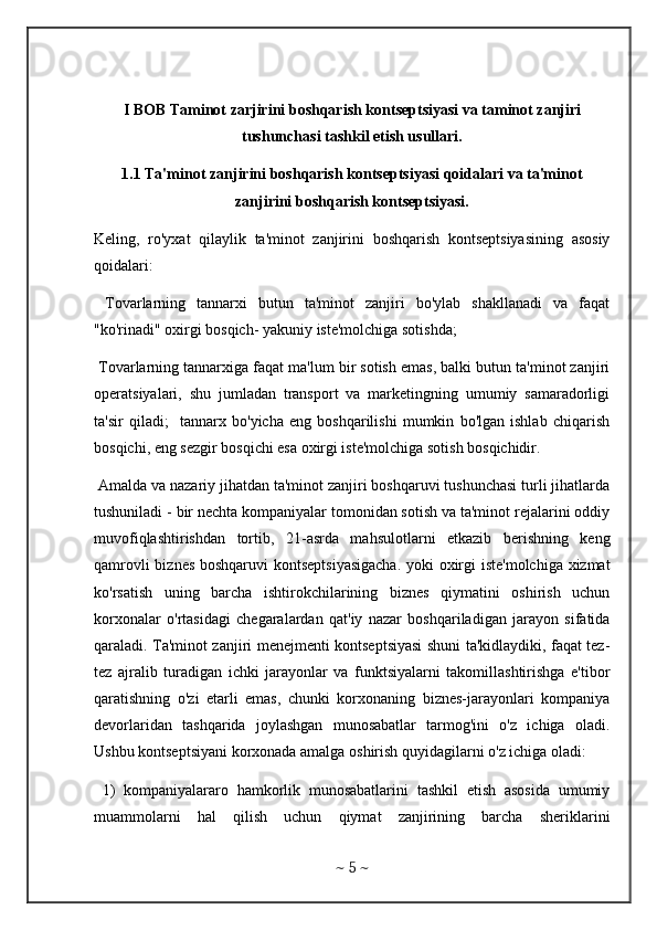 I BOB Taminot zarjirini boshqarish kontseptsiyasi va taminot zanjiri
tushunchasi tashkil etish usullari.
1.1 Ta'minot zanjirini boshqarish kontseptsiyasi qoidalari va ta'minot
zanjirini boshqarish kontseptsiyasi.
Keling,   ro'yxat   qilaylik   ta'minot   zanjirini   boshqarish   kontseptsiyasining   asosiy
qoidalari: 
  Tovarlarning   tannarxi   butun   ta'minot   zanjiri   bo'ylab   shakllanadi   va   faqat
"ko'rinadi" oxirgi bosqich- yakuniy iste'molchiga sotishda; 
 Tovarlarning tannarxiga faqat ma'lum bir sotish emas, balki butun ta'minot zanjiri
operatsiyalari,   shu   jumladan   transport   va   marketingning   umumiy   samaradorligi
ta'sir   qiladi;     tannarx   bo'yicha   eng   boshqarilishi   mumkin   bo'lgan   ishlab   chiqarish
bosqichi, eng sezgir bosqichi esa oxirgi iste'molchiga sotish bosqichidir.
 Amalda va nazariy jihatdan ta'minot zanjiri boshqaruvi tushunchasi turli jihatlarda
tushuniladi - bir nechta kompaniyalar tomonidan sotish va ta'minot rejalarini oddiy
muvofiqlashtirishdan   tortib,   21-asrda   mahsulotlarni   etkazib   berishning   keng
qamrovli biznes boshqaruvi kontseptsiyasigacha.  yoki oxirgi iste'molchiga xizmat
ko'rsatish   uning   barcha   ishtirokchilarining   biznes   qiymatini   oshirish   uchun
korxonalar   o'rtasidagi   chegaralardan   qat'iy   nazar   boshqariladigan   jarayon   sifatida
qaraladi. Ta'minot zanjiri menejmenti kontseptsiyasi shuni ta'kidlaydiki, faqat tez-
tez   ajralib   turadigan   ichki   jarayonlar   va   funktsiyalarni   takomillashtirishga   e'tibor
qaratishning   o'zi   etarli   emas,   chunki   korxonaning   biznes-jarayonlari   kompaniya
devorlaridan   tashqarida   joylashgan   munosabatlar   tarmog'ini   o'z   ichiga   oladi.
Ushbu kontseptsiyani korxonada amalga oshirish quyidagilarni o'z ichiga oladi: 
  1)   kompaniyalararo   hamkorlik   munosabatlarini   tashkil   etish   asosida   umumiy
muammolarni   hal   qilish   uchun   qiymat   zanjirining   barcha   sheriklarini
~  5  ~ 