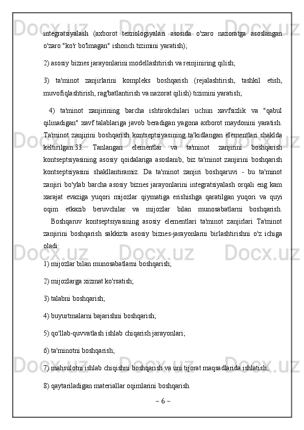 integratsiyalash   (axborot   texnologiyalari   asosida   o'zaro   nazoratga   asoslangan
o'zaro "ko'r bo'lmagan" ishonch tizimini yaratish); 
2) asosiy biznes jarayonlarini modellashtirish va reinjiniring qilish; 
3)   ta'minot   zanjirlarini   kompleks   boshqarish   (rejalashtirish,   tashkil   etish,
muvofiqlashtirish, rag'batlantirish va nazorat qilish) tizimini yaratish;
  4)   ta'minot   zanjirining   barcha   ishtirokchilari   uchun   xavfsizlik   va   "qabul
qilinadigan" xavf talablariga javob beradigan yagona axborot maydonini yaratish.
Ta'minot   zanjirini   boshqarish   kontseptsiyasining   ta'kidlangan   elementlari   shaklda
keltirilgan.33.   Tanlangan   elementlar   va   ta'minot   zanjirini   boshqarish
kontseptsiyasining   asosiy   qoidalariga   asoslanib,   biz   ta'minot   zanjirini   boshqarish
kontseptsiyasini   shakllantiramiz.   Da   ta'minot   zanjiri   boshqaruvi   -   bu   ta'minot
zanjiri   bo'ylab   barcha   asosiy   biznes   jarayonlarini   integratsiyalash   orqali   eng   kam
xarajat   evaziga   yuqori   mijozlar   qiymatiga   erishishga   qaratilgan   yuqori   va   quyi
oqim   etkazib   beruvchilar   va   mijozlar   bilan   munosabatlarni   boshqarish.
    Boshqaruv   kontseptsiyasining   asosiy   elementlari   ta'minot   zanjirlari   Ta'minot
zanjirini   boshqarish   sakkizta   asosiy   biznes-jarayonlarni   birlashtirishni   o'z   ichiga
oladi: 
1) mijozlar bilan munosabatlarni boshqarish; 
2) mijozlarga xizmat ko'rsatish; 
3) talabni boshqarish;
4) buyurtmalarni bajarishni boshqarish;
5) qo'llab-quvvatlash ishlab chiqarish jarayonlari; 
6) ta'minotni boshqarish; 
7) mahsulotni ishlab chiqishni boshqarish va uni tijorat maqsadlarida ishlatish; 
8) qaytariladigan materiallar oqimlarini boshqarish. 
~  6  ~ 