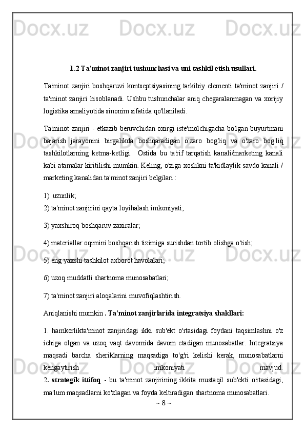 1.2 Ta'minot zanjiri tushunchasi va uni tashkil etish usullari.
Ta'minot  zanjiri boshqaruvi  kontseptsiyasining  tarkibiy elementi ta'minot  zanjiri /
ta'minot zanjiri hisoblanadi. Ushbu tushunchalar aniq chegaralanmagan va xorijiy
logistika amaliyotida sinonim sifatida qo'llaniladi. 
Ta'minot zanjiri - etkazib beruvchidan oxirgi iste'molchigacha bo'lgan buyurtmani
bajarish   jarayonini   birgalikda   boshqaradigan   o'zaro   bog'liq   va   o'zaro   bog'liq
tashkilotlarning   ketma-ketligi.     Ostida   bu   ta'rif   tarqatish   kanali/marketing   kanali
kabi atamalar kiritilishi mumkin. Keling, o'ziga xoslikni ta'kidlaylik savdo kanali /
marketing kanalidan ta'minot zanjiri belgilari :
1) uzunlik;
2) ta'minot zanjirini qayta loyihalash imkoniyati;
3) yaxshiroq boshqaruv zaxiralar; 
4) materiallar oqimini boshqarish tizimiga surishdan tortib olishga o'tish; 
5) eng yaxshi tashkilot axborot havolalari; 
6) uzoq muddatli shartnoma munosabatlari; 
7) ta'minot zanjiri aloqalarini muvofiqlashtirish.
Aniqlanishi mumkin  . Ta'minot zanjirlarida integratsiya shakllari: 
1.   hamkorlikta'minot   zanjiridagi   ikki   sub'ekt   o'rtasidagi   foydani   taqsimlashni   o'z
ichiga   olgan   va   uzoq   vaqt   davomida   davom   etadigan   munosabatlar.   Integratsiya
maqsadi   barcha   sheriklarning   maqsadiga   to'g'ri   kelishi   kerak,   munosabatlarni
kengaytirish   imkoniyati   mavjud.
2 .   strategik   ittifoq   -   bu   ta'minot   zanjirining   ikkita   mustaqil   sub'ekti   o'rtasidagi,
ma'lum maqsadlarni ko'zlagan va foyda keltiradigan shartnoma munosabatlari. 
~  8  ~ 