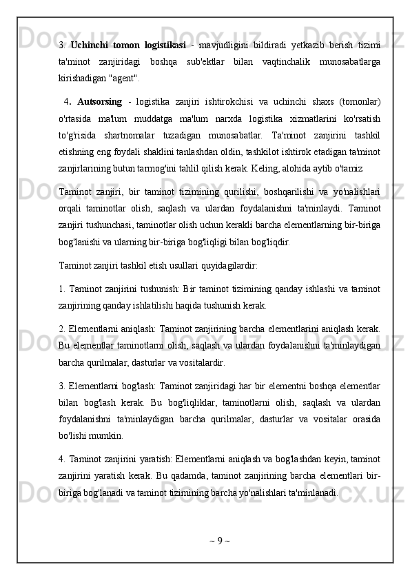 3.   Uchinchi   tomon   logistikasi   -   mavjudligini   bildiradi   yetkazib   berish   tizimi
ta'minot   zanjiridagi   boshqa   sub'ektlar   bilan   vaqtinchalik   munosabatlarga
kirishadigan "agent".
  4 .   Autsorsing   -   logistika   zanjiri   ishtirokchisi   va   uchinchi   shaxs   (tomonlar)
o'rtasida   ma'lum   muddatga   ma'lum   narxda   logistika   xizmatlarini   ko'rsatish
to'g'risida   shartnomalar   tuzadigan   munosabatlar.   Ta'minot   zanjirini   tashkil
etishning eng foydali shaklini tanlashdan oldin, tashkilot ishtirok etadigan ta'minot
zanjirlarining butun tarmog'ini tahlil qilish kerak. Keling, alohida aytib o'tamiz 
Taminot   zanjiri,   bir   taminot   tizimining   qurilishi,   boshqarilishi   va   yo'nalishlari
orqali   taminotlar   olish,   saqlash   va   ulardan   foydalanishni   ta'minlaydi.   Taminot
zanjiri tushunchasi, taminotlar olish uchun kerakli barcha elementlarning bir-biriga
bog'lanishi va ularning bir-biriga bog'liqligi bilan bog'liqdir.
Taminot zanjiri tashkil etish usullari quyidagilardir:
1. Taminot  zanjirini tushunish:  Bir  taminot  tizimining qanday ishlashi  va taminot
zanjirining qanday ishlatilishi haqida tushunish kerak.
2. Elementlarni aniqlash: Taminot zanjirining barcha elementlarini aniqlash kerak.
Bu elementlar taminotlarni olish, saqlash va ulardan foydalanishni ta'minlaydigan
barcha qurilmalar, dasturlar va vositalardir.
3. Elementlarni bog'lash: Taminot zanjiridagi har bir elementni boshqa elementlar
bilan   bog'lash   kerak.   Bu   bog'liqliklar,   taminotlarni   olish,   saqlash   va   ulardan
foydalanishni   ta'minlaydigan   barcha   qurilmalar,   dasturlar   va   vositalar   orasida
bo'lishi mumkin.
4. Taminot zanjirini yaratish: Elementlarni aniqlash va bog'lashdan keyin, taminot
zanjirini   yaratish   kerak.   Bu   qadamda,   taminot   zanjirining   barcha   elementlari   bir-
biriga bog'lanadi va taminot tizimining barcha yo'nalishlari ta'minlanadi.
~  9  ~ 