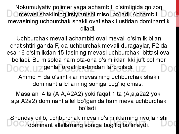 Nokumulyativ polimeriyaga achambiti o simligida qo zoq ʻ ʻ
mevasi shaklining irsiylanishi misol bo ladi. Achambiti 
ʻ
mevasining uchburchak shakli oval shakli ustidan dominantlik 
qiladi. 
Uchburchak mevali achambiti oval mevali o simlik bilan 	
ʻ
chatishtirilganda F, da uchburchak mevali duragaylar, F2 da 
esa 16 o simlikdan 15 tasining mevasi uchburchak, bittasi oval 	
ʻ
bo ladi. Bu misolda ham ota-ona o simliklar ikki juft polimer 	
ʻ ʻ
genlar orqali bir-biridan farq qiladi.
Ammo F, da o simliklar mevasining uchburchak shakli 	
ʻ
dominant allellarning soniga bog liq emas. 	
ʻ
Masalan: 4 ta (A,A,A2A2) yoki faqat 1 ta (A,a,a2a2 yoki 
a,a,A2a2) dominant allel bo lganida ham meva uchburchak 	
ʻ
bo ladi. 
ʻ
Shunday qilib, uchburchak mevali o simliklarning rivojlanishi 	
ʻ
dominant allellarning soniga bog liq bo lmaydi.	
ʻ ʻ 