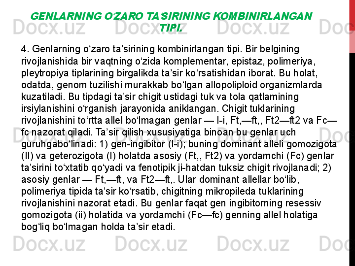 GENLARNING O ZARO TA SIRINING KOMBINIRLANGAN 	ʻ ʼ	
TIPI.4. Genlarning o zaro ta sirining kombinirlangan tipi. Bir belgining 	
ʻ ʼ
rivojlanishida bir vaqtning o zida komplementar, epistaz, polimeriya, 	
ʻ
pleytropiya tiplarining birgalikda ta sir ko rsatishidan iborat. Bu holat, 	
ʼ ʻ
odatda, genom tuzilishi murakkab bo lgan allopoliploid organizmlarda 	
ʻ
kuzatiladi. Bu tipdagi ta sir chigit ustidagi tuk va tola qatlamining 	
ʼ
irsiylanishini o rganish jarayonida aniklangan. Chigit tuklarining 	
ʻ
rivojlanishini to rtta allel bo lmagan genlar — I-i, Ft,—ft,, Ft2—ft2 va Fc—
ʻ ʻ
fc nazorat qiladi. Ta sir qilish xususiyatiga binoan bu genlar uch 	
ʼ
guruhgabo linadi: 1) gen-ingibitor (I-i); buning dominant alleli gomozigota 	
ʻ
(II) va geterozigota (I) holatda asosiy (Ft,, Ft2) va yordamchi (Fc) genlar 
ta sirini to xtatib qo yadi va fenotipik ji-hatdan tuksiz chigit rivojlanadi; 2) 	
ʼ ʻ ʻ
asosiy genlar — Ft,—ft, va Ft2—ft,. Ular dominant allellar bo lib, 	
ʻ
polimeriya tipida ta sir ko rsatib, chigitning mikropileda tuklarining 	
ʼ ʻ
rivojlanishini nazorat etadi. Bu genlar faqat gen ingibitorning resessiv 
gomozigota (ii) holatida va yordamchi (Fc—fc) genning allel holatiga 
bog liq bo lmagan holda ta sir etadi.	
 	ʻ ʻ ʼ 