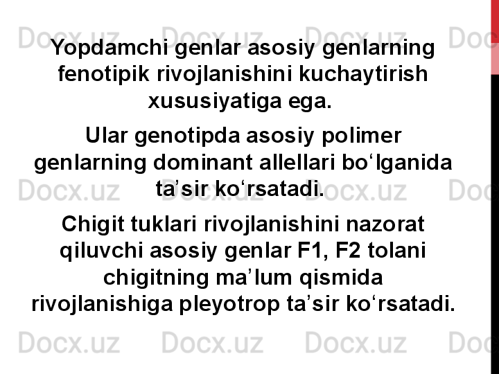 Yopdamchi genlar asosiy genlarning 
fenotipik rivojlanishini kuchaytirish 
xususiyatiga ega. 
Ular genotipda asosiy polimer 
genlarning dominant allellari bo lganida ʻ
ta sir ko rsatadi. 	
ʼ ʻ
Chigit tuklari rivojlanishini nazorat 
qiluvchi asosiy genlar F1, F2 tolani 
chigitning ma lum qismida 	
ʼ
rivojlanishiga pleyotrop ta sir ko rsatadi.	
ʼ ʻ 