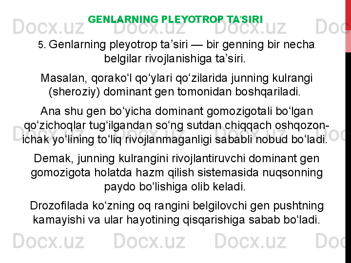 GENLARNING PLEYOTROP TA SIRIʼ
5.  Genlarning pleyotrop ta siri — bir genning bir necha 	
ʼ
belgilar rivojlanishiga ta siri. 	
ʼ
Masalan, qorako l qo ylari qo zilarida junning kulrangi 	
ʻ ʻ ʻ
(sheroziy) dominant gen tomonidan boshqariladi. 
Ana shu gen bo yicha dominant gomozigotali bo lgan 
ʻ ʻ
qo zichoqlar tug ilgandan so ng sutdan chiqqach oshqozon-	
ʻ ʻ ʻ
ichak yo lining to liq rivojlanmaganligi sababli nobud bo ladi. 	
ʻ ʻ ʻ
Demak, junning kulrangini rivojlantiruvchi dominant gen 
gomozigota holatda hazm qilish sistemasida nuqsonning 
paydo bo lishiga olib keladi. 	
ʻ
Drozofilada ko zning oq rangini belgilovchi gen pushtning 	
ʻ
kamayishi va ular hayotining qisqarishiga sabab bo ladi.	
ʻ 