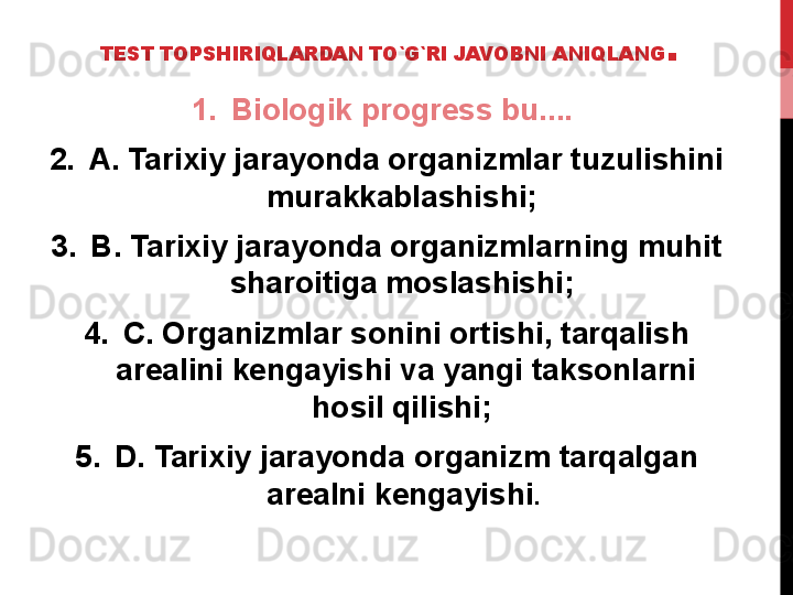 TEST TOPSHIRIQLARDAN TO`G`RI JAVOBNI ANIQLANG .
1. Biologik progress bu.... 
2. A. Tarixiy jarayonda organizmlar tuzulishini 
murakkablashishi; 
3. B. Tarixiy jarayonda organizmlarning muhit 
sharoitiga moslashishi; 
4. C. Organizmlar sonini ortishi, tarqalish 
arealini kengayishi va yangi taksonlarni 
hosil qilishi; 
5. D. Tarixiy jarayonda organizm tarqalgan 
arealni kengayishi .  