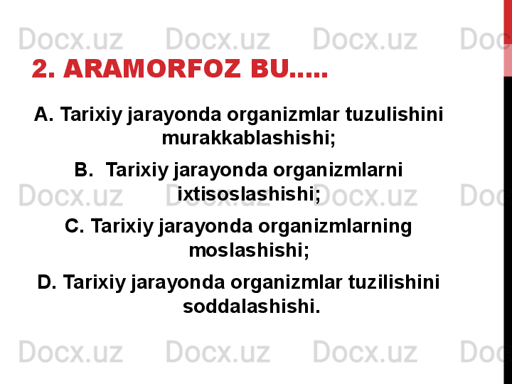 2. ARAMORFOZ BU..... 
A. Tarixiy jarayonda organizmlar tuzulishini 
murakkablashishi; 
B.   Tarixiy jarayonda organizmlarni 
ixtisoslashishi; 
C. Tarixiy jarayonda organizmlarning 
moslashishi; 
D. Tarixiy jarayonda organizmlar tuzilishini 
soddalashishi. 