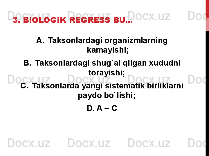 3. BIOLOGIK REGRESS BU...
A. Taksonlardagi organizmlarning 
kamayishi;
B. Taksonlardagi shug`al qilgan xududni 
torayishi; 
C. Taksonlarda yangi sistematik birliklarni 
paydo bo`lishi; 
D. A – C