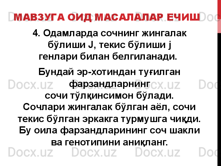 МАВЗУГА ОИД МАСАЛАЛАР ЕЧИШ
4. Одамларда сочнинг жингалак 
бўлиши  J,  текис бўлиши  j
генлари билан белгиланади. 
Бундай эр-хотиндан туғилган 
фарзандларнинг
сочи тўлқинсимон бўлади.
Сочлари жингалак бўлган аёл, сочи 
текис бўлган эркакга турмушга чиқди.
Бу оила фарзандларининг соч шакли 
ва генотипини аниқланг. 