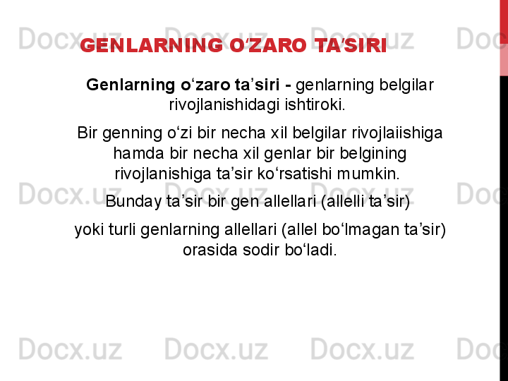 GENLARNING O ZARO TA SIRIʻ ʼ
Genlarning o zaro ta siri - 	
ʻ ʼ genlarning belgilar 
rivojlanishidagi ishtiroki. 
Bir genning o zi bir necha xil belgilar rivojlaiishiga 	
ʻ
hamda bir necha xil genlar bir belgining 
rivojlanishiga ta sir ko rsatishi mumkin. 	
ʼ ʻ
Bunday ta sir bir gen allellari (allelli ta sir) 	
ʼ ʼ
yoki turli genlarning allellari (allel bo lmagan ta sir) 	
ʻ ʼ
orasida sodir bo ladi.	
ʻ