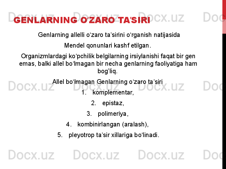 GENLARNING O ZARO TA SIRIʻ ʼ
  Genlarning allelli o zaro ta sirini o rganish natijasida
ʻ ʼ ʻ
Mendel qonunlari kashf etilgan. 
Organizmlardagi ko pchilik belgilarning irsiylanishi faqat bir gen 	
ʻ
emas, balki allel bo lmagan bir necha genlarning faoliyatiga ham 
ʻ
bog’liq. 
Allel bo lmagan Genlarning o zaro ta siri 
ʻ ʻ ʼ
1. komplementar, 
2. epistaz, 
3. polimeriya, 
4. kombinirlangan (aralash), 
5. pleyotrop ta sir xillariga bo linadi.	
ʼ ʻ