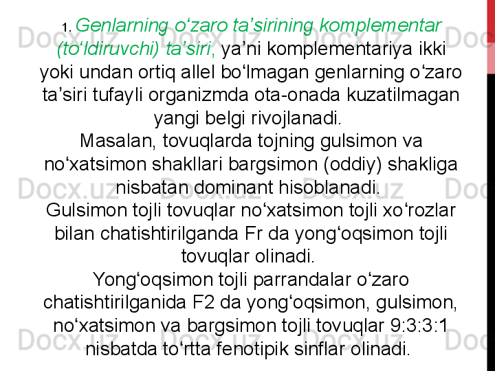 1.  Genlarning o zaro ta sirining komplementar ʻ ʼ
(to ldiruvchi) ta siri	
ʻ ʼ ,  ya ni komplementariya ikki 	ʼ
yoki undan ortiq allel bo lmagan genlarning o zaro 
ʻ ʻ
ta siri tufayli organizmda ota-onada kuzatilmagan 	
ʼ
yangi belgi rivojlanadi. 
Masalan, tovuqlarda tojning gulsimon va 
no xatsimon shakllari bargsimon (oddiy) shakliga 	
ʻ
nisbatan dominant hisoblanadi. 
Gulsimon tojli tovuqlar no xatsimon tojli xo rozlar 	
ʻ ʻ
bilan chatishtirilganda Fr da yong oqsimon tojli 	
ʻ
tovuqlar olinadi. 
Yong oqsimon tojli parrandalar o zaro 	
ʻ ʻ
chatishtirilganida F2 da yong oqsimon, gulsimon, 	
ʻ
no xatsimon va bargsimon tojli tovuqlar 9:3:3:1 	
ʻ
nisbatda to rtta fenotipik sinflar olinadi. 	
ʻ 