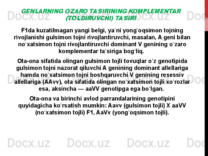 GENLARNING O ZARO TA SIRINING KOMPLEMENTAR 	ʻ ʼ	
(TO LDIRUVCHI) TA SIRI	ʻ ʼF1da kuzatilmagan yangi belgi, ya ni yong oqsimon tojning 	
ʼ ʻ
rivojlanishi gulsimon tojni rivojlantiruvchi, masalan, A geni bilan 
no xatsimon tojni rivojlantiruvchi dominant V genining o zaro 	
ʻ ʻ
komplementar ta siriga bog liq. 	
ʼ ʻ
Ota-ona sifatida olingan gulsimon tojli tovuqlar o z genotipida 	
ʻ
gulsimon tojni nazorat qiluvchi A genining dominant allellariga 
hamda no xatsimon tojni boshqaruvchi V genining resessiv 	
ʻ
allellariga (AAvv), ota sifatida olingan no xatsimon tojli xo rozlar 	
ʻ ʻ
esa, aksincha — aaVV genotipga ega bo lgan. 	
ʻ
Ota-ona va birinchi avlod parrandalarining genotipini 
quyidagicha ko rsatish mumkin: Aavv (gulsimon tojli) X aaVV 	
ʻ
(no xatsimon tojli) F1, AaVv (yong oqsimon tojli).	
ʻ ʻ 