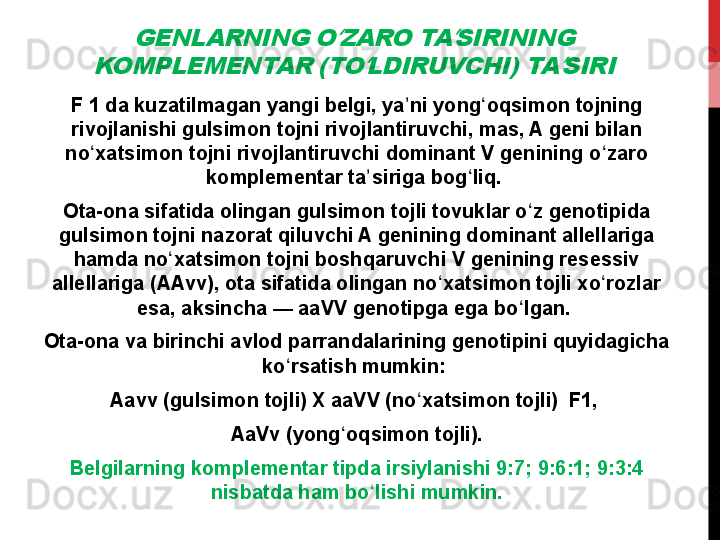 GENLARNING O ZARO TA SIRINING 	ʻ ʼ	
KOMPLEMENTAR (TO LDIRUVCHI) TA SIRI	ʻ ʼF 1 da kuzatilmagan yangi belgi, ya ni yong oqsimon tojning 	
ʼ ʻ
rivojlanishi gulsimon tojni rivojlantiruvchi, mas, A geni bilan 
no xatsimon tojni rivojlantiruvchi dominant V genining o zaro 	
ʻ ʻ
komplementar ta siriga bog liq. 	
ʼ ʻ
Ota-ona sifatida olingan gulsimon tojli tovuklar o z genotipida 	
ʻ
gulsimon tojni nazorat qiluvchi A genining dominant allellariga 
hamda no xatsimon tojni boshqaruvchi V genining resessiv 	
ʻ
allellariga (AAvv), ota sifatida olingan no xatsimon tojli xo rozlar 	
ʻ ʻ
esa, aksincha — aaVV genotipga ega bo lgan. 	
ʻ
Ota-ona va birinchi avlod parrandalarining genotipini quyidagicha 
ko rsatish mumkin: 	
ʻ
Aavv (gulsimon tojli) X aaVV (no xatsimon tojli)  F1, 	
ʻ
AaVv (yong oqsimon tojli).	
ʻ
Belgilarning komplementar tipda irsiylanishi 9:7; 9:6:1; 9:3:4 
nisbatda ham bo lishi mumkin.	
ʻ 