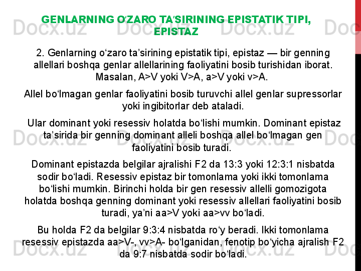 GENLARNING O ZARO TA SIRINING EPISTATIK TIPI, ʻ ʼ
EPISTAZ
2. Genlarning o zaro ta sirining epistatik tipi, epistaz — bir genning 	
ʻ ʼ
allellari boshqa genlar allellarining faoliyatini bosib turishidan iborat. 
Masalan, A>V yoki V>A, a>V yoki v>A. 
Allel bo lmagan genlar faoliyatini bosib turuvchi allel genlar supressorlar 	
ʻ
yoki ingibitorlar deb ataladi.
  Ular dominant yoki resessiv holatda bo lishi mumkin. Dominant epistaz 	
ʻ
ta sirida bir genning dominant alleli boshqa allel bo lmagan gen 	
ʼ ʻ
faoliyatini bosib turadi. 
Dominant epistazda belgilar ajralishi F2 da 13:3 yoki 12:3:1 nisbatda 
sodir bo ladi. Resessiv epistaz bir tomonlama yoki ikki tomonlama 	
ʻ
bo lishi mumkin. Birinchi holda bir gen resessiv allelli gomozigota 	
ʻ
holatda boshqa genning dominant yoki resessiv allellari faoliyatini bosib 
turadi, ya ni aa>V yoki aa>vv bo ladi.	
ʼ ʻ
Bu holda F2 da belgilar 9:3:4 nisbatda ro y beradi. Ikki tomonlama 	
ʻ
resessiv epistazda aa>V-, vv>A- bo lganidan, fenotip bo yicha ajralish F2 	
ʻ ʻ
da 9:7 nisbatda sodir bo ladi.	
ʻ 