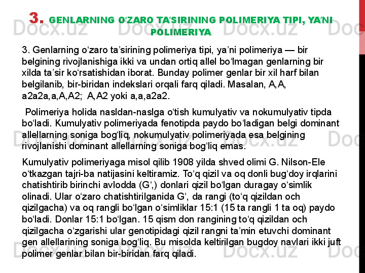 3.  GENLARNING O ZARO TA SIRINING POLIMERIYA TIPI, YA NI ʻ ʼ ʼ
POLIMERIYA
3. Genlarning o zaro ta sirining polimeriya tipi, ya ni polimeriya — bir 	
ʻ ʼ ʼ
belgining rivojlanishiga ikki va undan ortiq allel bo lmagan genlarning bir 	
ʻ
xilda ta sir ko rsatishidan iborat. Bunday polimer genlar bir xil harf bilan 	
ʼ ʻ
belgilanib, bir-biridan indekslari orqali farq qiladi. Masalan, A,A, 
a2a2a,a,A,A2;  A,A2 yoki a,a,a2a2.
  Polimeriya holida nasldan-naslga o tish kumulyativ va nokumulyativ tipda 	
ʻ
bo ladi. Kumulyativ polimeriyada fenotipda paydo bo ladigan belgi dominant 	
ʻ ʻ
allellarning soniga bog liq, nokumulyativ polimeriyada esa belgining 	
ʻ
rivojlanishi dominant allellarning soniga bog liq emas. 	
ʻ
Kumulyativ polimeriyaga misol qilib 1908 yilda shved olimi G. Nilson-Ele 
o tkazgan tajri-ba natijasini keltiramiz. To q qizil va oq donli bug doy irqlarini 	
ʻ ʻ ʻ
chatishtirib birinchi avlodda (G ,) donlari qizil bo lgan duragay o simlik 	
ʻ ʻ ʻ
olinadi. Ular o zaro chatishtirilganida G , da rangi (to q qizildan och 	
ʻ ʻ ʻ
qizilgacha) va oq rangli bo lgan o simliklar 15:1 (15 ta rangli 1 ta oq) paydo 	
ʻ ʻ
bo ladi. Donlar 15:1 bo lgan. 15 qism don rangining to q qizildan och 	
ʻ ʻ ʻ
qizilgacha o zgarishi ular genotipidagi qizil rangni ta min etuvchi dominant 	
ʻ ʼ
gen allellarining soniga bog liq. Bu misolda keltirilgan bugdoy navlari ikki juft 	
ʻ
polimer genlar bilan bir-biridan farq qiladi. 