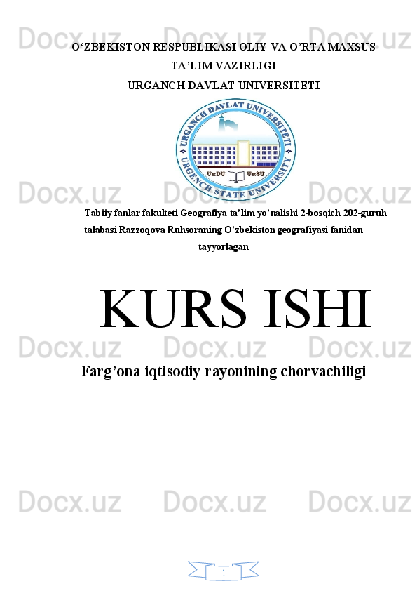 1O‘ZBEKISTON RESPUBLIKASI OLIY VA O’RTA MAXSUS
TA’LIM VAZIRLIGI 
URGANCH DAVLAT UNIVERSITETI
Tabiiy fanlar fakulteti Geografiya ta’lim yo’nalishi 2-bosqich 202-guruh
talabasi Razzoqova Ruhsoraning O’zbekiston geografiyasi fanidan
tayyorlagan
K URS ISHI
Farg’ona iqtisodiy rayonining chorvachiligi 