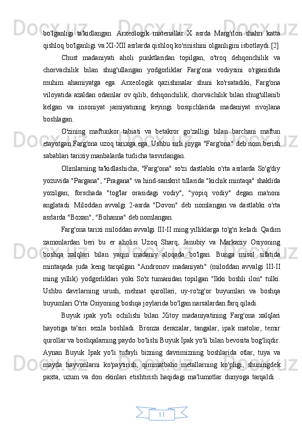 11bo'lganligi   ta'kidlangan.   Arxeologik   materiallar   X   asrda   Marg'ilon   shahri   katta
qishloq bo'lganligi va XI-XII asrlarda qishloq ko'rinishini olganligini isbotlaydi.[2]
Chust   madaniyati   aholi   punktlaridan   topilgan,   o'troq   dehqonchilik   va
chorvachilik   bilan   shug'ullangan   yodgorliklar   Farg'ona   vodiysini   o'rganishda
muhim   ahamiyatga   ega.   Arxeologik   qazishmalar   shuni   ko'rsatadiki,   Farg'ona
viloyatida azaldan odamlar ov qilib, dehqonchilik, chorvachilik bilan shug'ullanib
kelgan   va   insoniyat   jamiyatining   keyingi   bosqichlarida   madaniyat   rivojlana
boshlagan.
O'zining   maftunkor   tabiati   va   betakror   go'zalligi   bilan   barchani   maftun
etayotgan Farg'ona uzoq tarixga ega. Ushbu sirli joyga "Farg'ona" deb nom berish
sabablari tarixiy manbalarda turlicha tasvirlangan.
Olimlarning  ta'kidlashicha,  "Farg'ona"   so'zi  dastlabki  o'rta  asrlarda  So'g'diy
yozuvida "Pargana", "Pragana" va hind-sanskrit tillarida "kichik mintaqa" shaklida
yozilgan;   forschada   "tog'lar   orasidagi   vodiy",   "yopiq   vodiy"   degan   ma'noni
anglatadi.   Miloddan   avvalgi   2-asrda   "Dovon"   deb   nomlangan   va   dastlabki   o'rta
asrlarda "Boxan", "Bohanna" deb nomlangan.
Farg'ona tarixi miloddan avvalgi III-II ming yilliklarga to'g'ri keladi. Qadim
zamonlardan   beri   bu   er   aholisi   Uzoq   Sharq,   Janubiy   va   Markaziy   Osiyoning
boshqa   xalqlari   bilan   yaqin   madaniy   aloqada   bo'lgan.   Bunga   misol   sifatida
mintaqada   juda   keng   tarqalgan   "Andronov   madaniyati"   (miloddan   avvalgi   III-II
ming   yillik)   yodgorliklari   yoki   So'x   tumanidan   topilgan   "Ikki   boshli   ilon"   tulki.
Ushbu   davrlarning   urush,   mehnat   qurollari,   uy-ro'zg'or   buyumlari   va   boshqa
buyumlari O'rta Osiyoning boshqa joylarida bo'lgan narsalardan farq qiladi.
Buyuk   ipak   yo'li   ochilishi   bilan   Xitoy   madaniyatining   Farg'ona   xalqlari
hayotiga   ta'siri   sezila   boshladi.   Bronza   derazalar,   tangalar,   ipak   matolar,   temir
qurollar va boshqalarning paydo bo'lishi Buyuk Ipak yo'li bilan bevosita bog'liqdir.
Aynan   Buyuk   Ipak   yo'li   tufayli   bizning   davrimizning   boshlarida   otlar,   tuya   va
mayda   hayvonlarni   ko'paytirish,   qimmatbaho   metallarning   ko'pligi,   shuningdek
paxta,   uzum   va   don   ekinlari   etishtirish   haqidagi   ma'lumotlar   dunyoga   tarqaldi.   . 