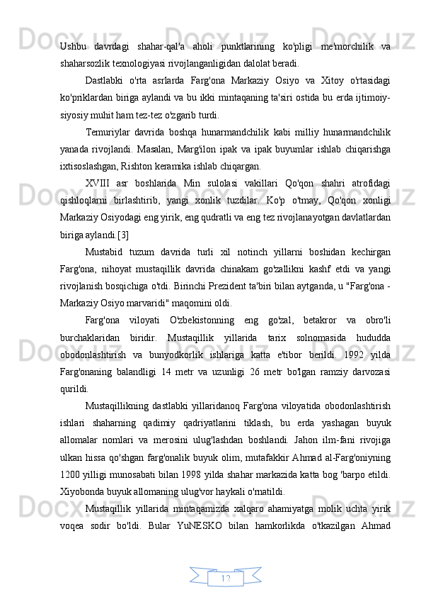 12Ushbu   davrdagi   shahar-qal'a   aholi   punktlarining   ko'pligi   me'morchilik   va
shaharsozlik texnologiyasi rivojlanganligidan dalolat beradi.
Dastlabki   o'rta   asrlarda   Farg'ona   Markaziy   Osiyo   va   Xitoy   o'rtasidagi
ko'priklardan biriga aylandi va bu ikki mintaqaning ta'siri ostida bu erda ijtimoiy-
siyosiy muhit ham tez-tez o'zgarib turdi.
Temuriylar   davrida   boshqa   hunarmandchilik   kabi   milliy   hunarmandchilik
yanada   rivojlandi.   Masalan,   Marg'ilon   ipak   va   ipak   buyumlar   ishlab   chiqarishga
ixtisoslashgan, Rishton keramika ishlab chiqargan.
XVIII   asr   boshlarida   Min   sulolasi   vakillari   Qo'qon   shahri   atrofidagi
qishloqlarni   birlashtirib,   yangi   xonlik   tuzdilar.   Ko'p   o'tmay,   Qo'qon   xonligi
Markaziy Osiyodagi eng yirik, eng qudratli va eng tez rivojlanayotgan davlatlardan
biriga aylandi.[3]
Mustabid   tuzum   davrida   turli   xil   notinch   yillarni   boshidan   kechirgan
Farg'ona,   nihoyat   mustaqillik   davrida   chinakam   go'zallikni   kashf   etdi   va   yangi
rivojlanish bosqichiga o'tdi. Birinchi Prezident ta'biri bilan aytganda, u "Farg'ona -
Markaziy Osiyo marvaridi" maqomini oldi.
Farg'ona   viloyati   O'zbekistonning   eng   go'zal,   betakror   va   obro'li
burchaklaridan   biridir.   Mustaqillik   yillarida   tarix   solnomasida   hududda
obodonlashtirish   va   bunyodkorlik   ishlariga   katta   e'tibor   berildi.   1992   yilda
Farg'onaning   balandligi   14   metr   va   uzunligi   26   metr   bo'lgan   ramziy   darvozasi
qurildi.
Mustaqillikning   dastlabki   yillaridanoq   Farg'ona   viloyatida   obodonlashtirish
ishlari   shaharning   qadimiy   qadriyatlarini   tiklash,   bu   erda   yashagan   buyuk
allomalar   nomlari   va   merosini   ulug'lashdan   boshlandi.   Jahon   ilm-fani   rivojiga
ulkan hissa   qo'shgan  farg'onalik buyuk  olim, mutafakkir   Ahmad  al-Farg'oniyning
1200 yilligi munosabati bilan 1998 yilda shahar markazida katta bog 'barpo etildi.
Xiyobonda buyuk allomaning ulug'vor haykali o'rnatildi.
Mustaqillik   yillarida   mintaqamizda   xalqaro   ahamiyatga   molik   uchta   yirik
voqea   sodir   bo'ldi.   Bular   YuNESKO   bilan   hamkorlikda   o'tkazilgan   Ahmad 