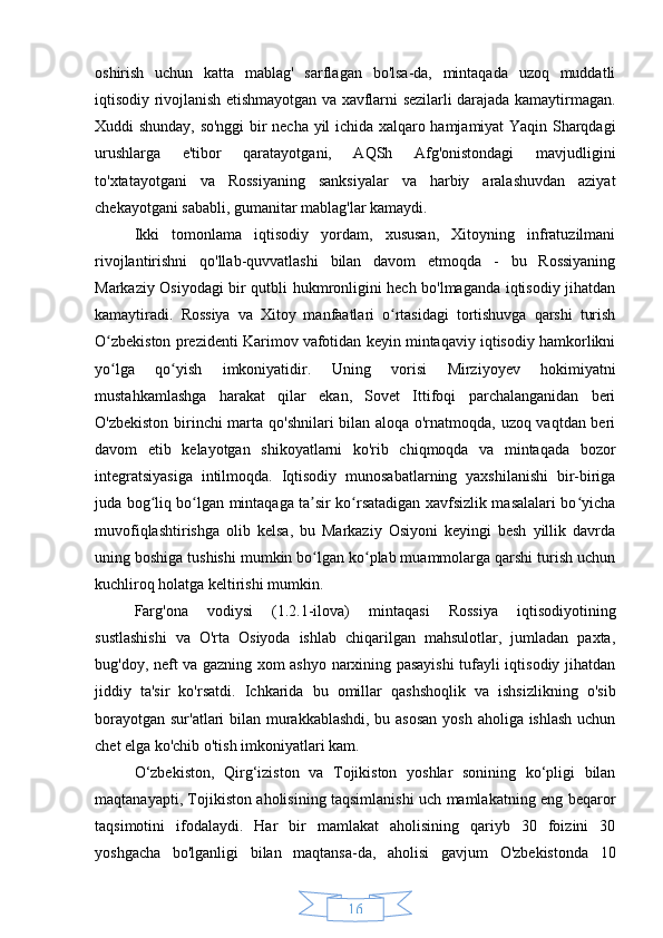 16oshirish   uchun   katta   mablag'   sarflagan   bo'lsa-da,   mintaqada   uzoq   muddatli
iqtisodiy rivojlanish etishmayotgan va xavflarni sezilarli darajada kamaytirmagan.
Xuddi shunday, so'nggi  bir necha yil ichida xalqaro hamjamiyat Yaqin Sharqdagi
urushlarga   e'tibor   qaratayotgani,   AQSh   Afg'onistondagi   mavjudligini
to'xtatayotgani   va   Rossiyaning   sanksiyalar   va   harbiy   aralashuvdan   aziyat
chekayotgani sababli, gumanitar mablag'lar kamaydi.
Ikki   tomonlama   iqtisodiy   yordam,   xususan,   Xitoyning   infratuzilmani
rivojlantirishni   qo'llab-quvvatlashi   bilan   davom   etmoqda   -   bu   Rossiyaning
Markaziy Osiyodagi bir qutbli hukmronligini hech bo'lmaganda iqtisodiy jihatdan
kamaytiradi.   Rossiya   va   Xitoy   manfaatlari   o rtasidagi   tortishuvga   qarshi   turishʻ
O zbekiston prezidenti Karimov vafotidan keyin mintaqaviy iqtisodiy hamkorlikni	
ʻ
yo lga   qo yish   imkoniyatidir.
ʻ ʻ   Uning   vorisi   Mirziyoyev   hokimiyatni
mustahkamlashga   harakat   qilar   ekan,   Sovet   Ittifoqi   parchalanganidan   beri
O'zbekiston birinchi marta qo'shnilari bilan aloqa o'rnatmoqda, uzoq vaqtdan beri
davom   etib   kelayotgan   shikoyatlarni   ko'rib   chiqmoqda   va   mintaqada   bozor
integratsiyasiga   intilmoqda.   Iqtisodiy   munosabatlarning   yaxshilanishi   bir-biriga
juda bog liq bo lgan mintaqaga ta sir ko rsatadigan xavfsizlik masalalari bo yicha	
ʻ ʻ ʼ ʻ ʻ
muvofiqlashtirishga   olib   kelsa,   bu   Markaziy   Osiyoni   keyingi   besh   yillik   davrda
uning boshiga tushishi mumkin bo lgan ko plab muammolarga qarshi turish uchun	
ʻ ʻ
kuchliroq holatga keltirishi mumkin.
Farg'ona   vodiysi   (1.2.1-ilova)   mintaqasi   Rossiya   iqtisodiyotining
sustlashishi   va   O'rta   Osiyoda   ishlab   chiqarilgan   mahsulotlar,   jumladan   paxta,
bug'doy, neft va gazning xom ashyo narxining pasayishi  tufayli iqtisodiy jihatdan
jiddiy   ta'sir   ko'rsatdi.   Ichkarida   bu   omillar   qashshoqlik   va   ishsizlikning   o'sib
borayotgan sur'atlari bilan murakkablashdi, bu asosan  yosh aholiga ishlash uchun
chet elga ko'chib o'tish imkoniyatlari kam.
O‘zbekiston,   Qirg‘iziston   va   Tojikiston   yoshlar   sonining   ko‘pligi   bilan
maqtanayapti, Tojikiston aholisining taqsimlanishi uch mamlakatning eng beqaror
taqsimotini   ifodalaydi.   Har   bir   mamlakat   aholisining   qariyb   30   foizini   30
yoshgacha   bo'lganligi   bilan   maqtansa-da,   aholisi   gavjum   O'zbekistonda   10 