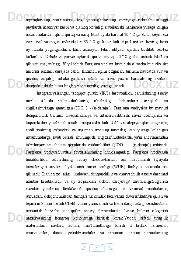 21tuproqlarining   sho rlanishi,   tog   yonbag irlarining   eroziyaga   uchrashi   so nggiʻ ʻ ʻ ʻ
paytlarda insoniyat kasbi va qishloq xo jaligi rivojlanishi natijasida yuzaga kelgan	
ʻ
muammolardir. Iqlimi quruq va issiq. Mart oyida harorat 20 ° C ga etadi, keyin esa
iyun, iyul va avgust oylarida tez 35 ° C ga ko'tariladi. Aprel oyidan keyingi besh
oy   ichida   yog'ingarchilik   kam   uchraydi,   lekin   oktyabr   oyidan   boshlab   tez-tez
ko'tariladi. Dekabr va yanvar oylarida qor va sovuq -20 ° C gacha tushadi. Ma’lum
qilinishicha, so‘nggi 30 yil ichida Farg‘ona vodiysi hududida o‘rtacha hududiy sirt
harorati sezilarli darajada oshdi. Ehtimol, iqlim o'zgarishi birinchi navbatda suv va
qishloq   xo'jaligi   sohalariga   ta'sir   qiladi   va   havo   yuzasi   haroratining   sezilarli
darajada oshishi bilan bog'liq suv tanqisligi yuzaga keladi. 
Integratsiyalashgan   tadqiqot   guruhi   (IRT)   farovonlikni   oshirishning   asosiy
omili   sifatida   mahsuldorlikning   o'sishidagi   cheklovlarni   aniqlash   va
engillashtirishga   qaratilgan   (IDO   2   -   (n-daraja)).   Farg‘ona   vodiysida   bu   mavjud
dehqonchilik   tizimini   diversifikatsiya   va   intensivlashtirish,   suvni   boshqarish   va
taqsimlashni yaxshilash orqali amalga oshiriladi. Ushbu strategiya iqlim o'zgarishi,
aholi   sonining   ko'payishi   va   sug'orish   suvining   tanqisligi   kabi   yuzaga   keladigan
muammolarga javob beradi, shuningdek, eng zaif hududlarda, ya'ni sho'rlanishdan
ta'sirlangan   va   chekka   qismlarida   chidamlilikni   ((IDO   1   -   (n-daraja))   oshiradi.
Farg‘ona   vodiysi.Suvdan   foydalanishning   cheklanganligi   Farg‘ona   vodiysida
hosildorlikni   oshirishning   asosiy   cheklovlaridan   biri   hisoblanadi   (Quyida
tavsiflangan   suvdan   foydalanish   samaradorligi   (WUE)   faoliyati   doirasida   hal
qilinadi) Qishloq xo‘jaligi, jumladan, dehqonchilik va chorvachilik asosiy daromad
manbai   hisoblanadi.   va   uy   xo'jaliklari   uchun   oziq-ovqat   xavfsizligi.Sug'orish
suvidan   yaxshiroq   foydalanish   qishloq   aholisiga   o'z   daromad   manbalarini,
jumladan, dehqonchilikdan tashqari tirikchilik faoliyatini diversifikatsiya qilish va
tejash imkonini beradi.Cheklovlarni yumshatish va tizim darajasidagi kelishuvlarni
tushunish   bo'yicha   tadqiqotlar   asosiy   elementlardir.   Lekin   bularni   o zgarish	
ʻ
nazariyasining   kengroq   kontekstiga   kiritish   kerak.Yuqori   sifatli   urug lik	
ʻ
materiallari,   navlari,   zotlari,   ma lumotlariga   kirish   d   kichik   fermerlar,	
ʼ
chorvadorlar,   daraxt   yetishtiruvchilar   va   umuman   qishloq   jamoalarining 