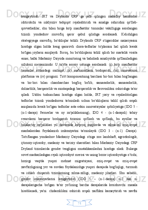 23kengaytirish.   IRT   va   Drylands   CRP   ga   jalb   qilingan   mahalliy   hamkorlar
ishtirokchi   va   inklyuziv   tadqiqot   rejalashtirish   va   amalga   oshirishni   qo'llab-
quvvatladilar,   shu   bilan   birga   ko'p   manfaatdor   tomonlar   vakilligiga   asoslangan
tizimli   yondashuv   muvofiq   qaror   qabul   qilishga   asoslanadi.   Kelishilgan
strategiyaga   muvofiq,   bo'shliqlar   tahlili   Drylands   CRP   o'zgarishlar   nazariyasini
hisobga   olgan   holda   keng   qamrovli   chora-tadbirlar   to'plamini   hal   qilish   kerak
bo'lgan   joylarni   aniqlaydi.   Biroq,   bu   bo'shliqlarni   tahlil   qilish   bir   martalik   vosita
emas, balki Markaziy Osiyoda monitoring va baholash amaliyotda qo'llaniladigan
uzluksiz   mexanizmdir.   U   to'rtta   asosiy   ustunga   asoslanadi:   (i)   ko'p   manfaatdor
tomonlar   o'rtasidagi   muloqot,   (ii)   ma'lumotlarni   boshqarish,   (iii)   innovatsion
platforma va (iv) prognoz. To'rt komponentning barchasi bir-biri bilan bog'langan
va   bir-biri   bilan   chambarchas   bog'liq   bo'lib,   samaradorlik,   samaradorlik,
dolzarblik, barqarorlik va mintaqadagi barqarorlik va farovonlikni oshirishga ta'sir
qiladi.   Ushbu   tushunchani   hisobga   olgan   holda,   IRT   joriy   va   rejalashtirilgan
tadbirlar   tizimli   yondashuvni   ta'minlash   uchun   bo'shliqlarni   tahlil   qilish   orqali
aniqlanishi  kerak bo'lgan tadbirlar  asta-sekin innovatsiyalar  qobiliyatiga (IDO 5 -
(n-1-daraja)   fermerlar   va   uy   xo'jaliklarining),   IDO   4   -   (n-1-darajali)   tabiiy
resurslarni   barqaror   boshqarish   tizimini   qo'llash   va   qo'llash,   bu   ayollar   va
bolalar/uy   xo'jaliklari   yil   davomida   ko'proq   miqdorda   va   xilma-xil   oziq-ovqat
manbalaridan   foydalanish   imkoniyatini   ta'minlaydi   (IDO   3   -   (n-1)   -Daraja).
Ta'riflangan   yondashuv   Markaziy   Osiyodagi   o'ziga   xos   landshaft,   agroekologik,
ijtimoiy-iqtisodiy,   madaniy   va   tarixiy   sharoitlari   bilan   Markaziy   Osiyodagi   CRP
Dryland   tizimlarida   gender   tengligini   mustahkamlashni   hisobga   oladi.   Bularga
sovet markazlashgan rejali iqtisodiyot merosi va uning bozor iqtisodiyotiga o tishi;ʻ
hozirgi   vaqtda   yuqori   mehnat   migratsiyasi;   oziq-ovqat   va   oziq-ovqat
xavfsizligining   yer   va   suvdan   foydalanishga   yuqori   darajada   bog'liqligi;   turmush
va   ishlab   chiqarish   tizimlarining   xilma-xilligi,   madaniy   jihatlari.   Shu   sababli,
gender   imkoniyatlarini   kengaytirish   (IDO   5   –   (n-1-daraja)   n-2   dan   n-
darajalarigacha   bo'lgan   ta'sir   yo'lining   barcha   darajalarida   kesishuvchi   masala
hisoblanadi,   ya'ni.   chidamlilikni   oshirish   orqali   zaiflikni   kamaytirish   va   xavfni 