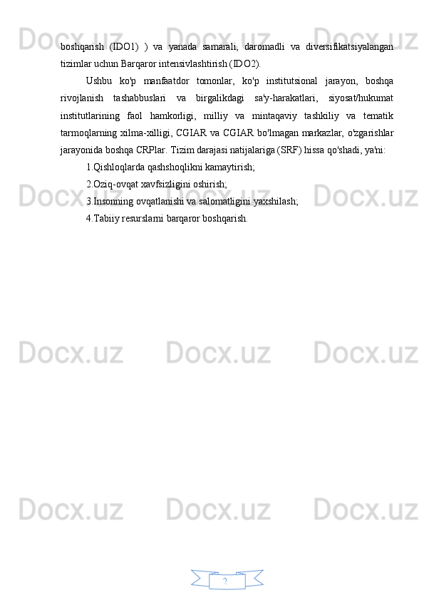 24boshqarish   (IDO1)   )   va   yanada   samarali,   daromadli   va   diversifikatsiyalangan
tizimlar uchun Barqaror intensivlashtirish (IDO2).
Ushbu   ko'p   manfaatdor   tomonlar,   ko'p   institutsional   jarayon,   boshqa
rivojlanish   tashabbuslari   va   birgalikdagi   sa'y-harakatlari,   siyosat/hukumat
institutlarining   faol   hamkorligi,   milliy   va   mintaqaviy   tashkiliy   va   tematik
tarmoqlarning xilma-xilligi, CGIAR va CGIAR bo'lmagan markazlar, o'zgarishlar
jarayonida boshqa CRPlar.   Tizim darajasi natijalariga (SRF) hissa qo'shadi, ya'ni: 
1.Qishloqlarda qashshoqlikni kamaytirish; 
2.Oziq-ovqat xavfsizligini oshirish; 
3.Insonning ovqatlanishi va salomatligini yaxshilash; 
4.Tabiiy resurslarni barqaror boshqarish. 