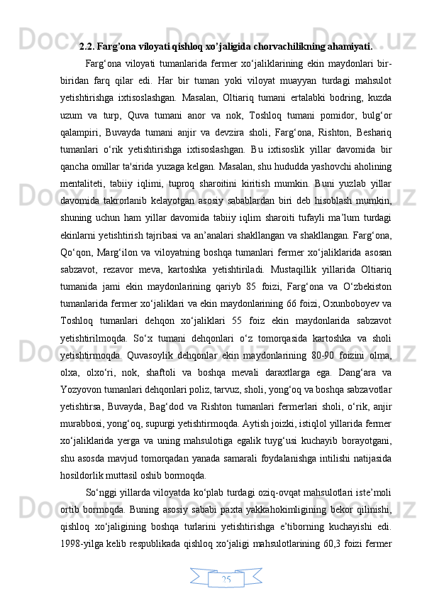 252.2. Farg’ona viloyati qishloq xo’jaligida chorvachilikning ahamiyati.
Farg‘ona   viloyati   tumanlarida   fermer   xo‘jaliklarining   ekin   maydonlari   bir-
biridan   farq   qilar   edi.   Har   bir   tuman   yoki   viloyat   muayyan   turdagi   mahsulot
yetishtirishga   ixtisoslashgan.   Masalan,   Oltiariq   tumani   ertalabki   bodring,   kuzda
uzum   va   turp,   Quva   tumani   anor   va   nok,   Toshloq   tumani   pomidor,   bulg‘or
qalampiri,   Buvayda   tumani   anjir   va   devzira   sholi,   Farg‘ona,   Rishton,   Beshariq
tumanlari   o‘rik   yetishtirishga   ixtisoslashgan.   Bu   ixtisoslik   yillar   davomida   bir
qancha omillar ta'sirida yuzaga kelgan. Masalan, shu hududda yashovchi aholining
mentaliteti,   tabiiy   iqlimi,   tuproq   sharoitini   kiritish   mumkin.   Buni   yuzlab   yillar
davomida   takrorlanib   kelayotgan   asosiy   sabablardan   biri   deb   hisoblash   mumkin,
shuning   uchun   ham   yillar   davomida   tabiiy   iqlim   sharoiti   tufayli   ma’lum   turdagi
ekinlarni yetishtirish tajribasi va an’analari shakllangan va shakllangan. Farg‘ona,
Qo‘qon,   Marg‘ilon   va   viloyatning   boshqa   tumanlari   fermer   xo‘jaliklarida   asosan
sabzavot,   rezavor   meva,   kartoshka   yetishtiriladi.   Mustaqillik   yillarida   Oltiariq
tumanida   jami   ekin   maydonlarining   qariyb   85   foizi,   Farg‘ona   va   O‘zbekiston
tumanlarida fermer xo‘jaliklari va ekin maydonlarining 66 foizi, Oxunboboyev va
Toshloq   tumanlari   dehqon   xo‘jaliklari   55   foiz   ekin   maydonlarida   sabzavot
yetishtirilmoqda.   So‘x   tumani   dehqonlari   o‘z   tomorqasida   kartoshka   va   sholi
yetishtirmoqda.   Quvasoylik   dehqonlar   ekin   maydonlarining   80-90   foizini   olma,
olxa,   olxo‘ri,   nok,   shaftoli   va   boshqa   mevali   daraxtlarga   ega.   Dang‘ara   va
Yozyovon tumanlari dehqonlari poliz, tarvuz, sholi, yong‘oq va boshqa sabzavotlar
yetishtirsa,   Buvayda,   Bag‘dod   va   Rishton   tumanlari   fermerlari   sholi,   o‘rik,   anjir
murabbosi, yong‘oq, supurgi yetishtirmoqda. Aytish joizki, istiqlol yillarida fermer
xo‘jaliklarida   yerga   va   uning   mahsulotiga   egalik   tuyg‘usi   kuchayib   borayotgani,
shu  asosda   mavjud  tomorqadan  yanada   samarali  foydalanishga   intilishi   natijasida
hosildorlik muttasil oshib bormoqda.
So‘nggi yillarda viloyatda ko‘plab turdagi oziq-ovqat mahsulotlari iste’moli
ortib   bormoqda.   Buning   asosiy   sababi   paxta   yakkahokimligining   bekor   qilinishi,
qishloq   xo‘jaligining   boshqa   turlarini   yetishtirishga   e’tiborning   kuchayishi   edi.
1998-yilga kelib respublikada qishloq xo‘jaligi mahsulotlarining 60,3 foizi fermer 