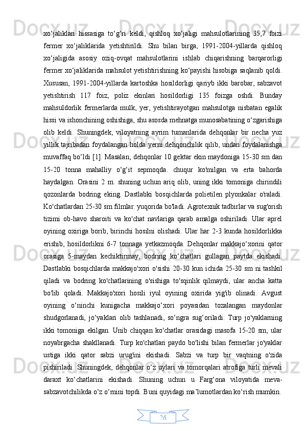 26xo‘jaliklari   hissasiga   to‘g‘ri   keldi,   qishloq   xo‘jaligi   mahsulotlarining   35,7   foizi
fermer   xo‘jaliklarida   yetishtirildi.   Shu   bilan   birga,   1991-2004-yillarda   qishloq
xo‘jaligida   asosiy   oziq-ovqat   mahsulotlarini   ishlab   chiqarishning   barqarorligi
fermer xo‘jaliklarida mahsulot yetishtirishning ko‘payishi hisobiga saqlanib qoldi.
Xususan,   1991-2004-yillarda   kartoshka   hosildorligi   qariyb   ikki   barobar,   sabzavot
yetishtirish   117   foiz,   poliz   ekinlari   hosildorligi   135   foizga   oshdi.   Bunday
mahsuldorlik   fermerlarda   mulk,   yer,   yetishtirayotgan   mahsulotga   nisbatan   egalik
hissi va ishonchining oshishiga, shu asosda mehnatga munosabatining o‘zgarishiga
olib   keldi.   Shuningdek,   viloyatning   ayrim   tumanlarida   dehqonlar   bir   necha   yuz
yillik tajribadan foydalangan holda yerni dehqonchilik qilib, undan foydalanishga
muvaffaq bo‘ldi [1]. Masalan, dehqonlar 10 gektar ekin maydoniga 15-30 sm dan
15-20   tonna   mahalliy   o‘g‘it   sepmoqda.   chuqur   ko'milgan   va   erta   bahorda
haydalgan.   Orasini   2   m.   shuning   uchun   ariq   olib,   uning   ikki   tomoniga   chirindili
qozonlarda   bodring   eking.   Dastlabki   bosqichlarda   polietilen   plyonkalar   o'raladi.
Ko'chatlardan 25-30 sm filmlar. yuqorida bo'ladi. Agrotexnik tadbirlar va sug'orish
tizimi   ob-havo   sharoiti   va   ko'chat   navlariga   qarab   amalga   oshiriladi.   Ular   aprel
oyining   oxiriga   borib,   birinchi   hosilni   olishadi.   Ular   har   2-3   kunda   hosildorlikka
erishib,   hosildorlikni   6-7   tonnaga   yetkazmoqda.   Dehqonlar   makkajo‘xorini   qator
orasiga   5-maydan   kechiktirmay,   bodring   ko‘chatlari   gullagan   paytda   ekishadi.
Dastlabki  bosqichlarda  makkajo'xori  o'sishi  20-30 kun ichida  25-30 sm  ni  tashkil
qiladi   va   bodring   ko'chatlarining   o'sishiga   to'sqinlik   qilmaydi,   ular   ancha   katta
bo'lib   qoladi.   Makkajo'xori   hosili   iyul   oyining   oxirida   yig'ib   olinadi.   Avgust
oyining   o‘ninchi   kunigacha   makkajo‘xori   poyasidan   tozalangan   maydonlar
shudgorlanadi,   jo‘yaklari   olib   tashlanadi,   so‘ngra   sug‘oriladi.   Turp   jo'yaklarning
ikki   tomoniga   ekilgan.   Unib   chiqqan   ko'chatlar   orasidagi   masofa   15-20   sm,   ular
noyabrgacha  shakllanadi.  Turp ko'chatlari   paydo  bo'lishi   bilan  fermerlar  jo'yaklar
ustiga   ikki   qator   sabzi   urug'ini   ekishadi.   Sabzi   va   turp   bir   vaqtning   o'zida
pishiriladi.   Shuningdek,   dehqonlar   o‘z   uylari   va   tomorqalari   atrofiga   turli   mevali
daraxt   ko‘chatlarini   ekishadi.   Shuning   uchun   u   Farg‘ona   viloyatida   meva-
sabzavotchilikda o‘z o‘rnini topdi. Buni quyidagi ma’lumotlardan ko‘rish mumkin. 