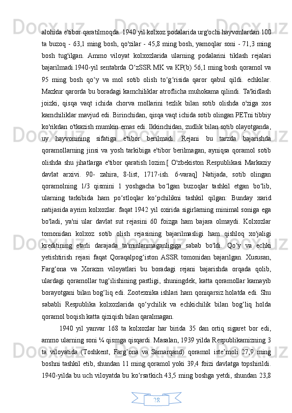 28alohida e'tibor qaratilmoqda. 1940 yil kolxoz podalarida urg'ochi hayvonlardan 100
ta buzoq - 63,1 ming bosh, qo'zilar - 45,8 ming bosh, yamoqlar soni  - 71,3 ming
bosh   tug'ilgan.   Ammo   viloyat   kolxozlarida   ularning   podalarini   tiklash   rejalari
bajarilmadi.1940-yil sentabrda O zSSR MK va KP(b) 56,1 ming bosh qoramol vaʻ
95   ming   bosh   qo y   va   mol   sotib   olish   to g risida   qaror   qabul   qildi.   echkilar.	
ʻ ʻ ʻ
Mazkur qarorda bu boradagi kamchiliklar atroflicha muhokama qilindi. Ta'kidlash
joizki,   qisqa   vaqt   ichida   chorva   mollarini   tezlik   bilan   sotib   olishda   o'ziga   xos
kamchiliklar mavjud edi. Birinchidan, qisqa vaqt ichida sotib olingan PETni tibbiy
ko'rikdan o'tkazish mumkin emas edi. Ikkinchidan, zudlik bilan sotib olayotganda,
uy   hayvonining   sifatiga   e'tibor   berilmadi.   Rejani   bu   tarzda   bajarishda
qoramollarning   jinsi   va   yosh   tarkibiga   e'tibor   berilmagan,   ayniqsa   qoramol   sotib
olishda   shu   jihatlarga   e'tibor   qaratish   lozim.[   O'zbekiston   Respublikasi   Markaziy
davlat   arxivi.   90-   zahira,   8-list,   1717-ish.   6-varaq]   Natijada,   sotib   olingan
qoramolning   1/3   qismini   1   yoshgacha   bo lgan   buzoqlar   tashkil   etgan   bo lib,	
ʻ ʻ
ularning   tarkibida   ham   po stloqlar   ko pchilikni   tashkil   qilgan:   Bunday   xarid	
ʻ ʻ
natijasida ayrim kolxozlar. faqat 1942 yil oxirida sigirlarning minimal soniga ega
bo'ladi,   ya'ni   ular   davlat   sut   rejasini   60   foizga   ham   bajara   olmaydi.   Kolxozlar
tomonidan   kolxoz   sotib   olish   rejasining   bajarilmasligi   ham   qishloq   xo'jaligi
kreditining   etarli   darajada   ta'minlanmaganligiga   sabab   bo'ldi.   Qo y   va   echki	
ʻ
yetishtirish   rejasi   faqat   Qoraqalpog iston   ASSR   tomonidan   bajarilgan.   Xususan,	
ʻ
Farg‘ona   va   Xorazm   viloyatlari   bu   boradagi   rejani   bajarishda   orqada   qolib,
ulardagi   qoramollar   tug‘ilishining   pastligi,   shuningdek,   katta  qoramollar   kamayib
borayotgani  bilan bog‘liq edi. Zootexnika ishlari ham qoniqarsiz holatda edi. Shu
sababli   Respublika   kolxozlarida   qo‘ychilik   va   echkichilik   bilan   bog‘liq   holda
qoramol boqish katta qiziqish bilan qaralmagan.
1940   yil   yanvar   168   ta   kolxozlar   har   birida   35   dan   ortiq   sigaret   bor   edi,
ammo ularning soni ¼ qismga qisqardi. Masalan, 1939 yilda Respublikamizning 3
ta   viloyatida   (Toshkent,   Farg’ona   va   Samarqand)   qoramol   iste’moli   27,9   ming
boshni tashkil etib, shundan 11 ming qoramol yoki 39,4 foizi davlatga topshirildi.
1940-yilda bu uch viloyatda bu ko‘rsatkich 43,5 ming boshga yetdi, shundan 23,8 