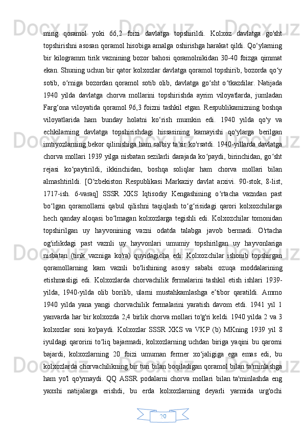 29ming   qoramol   yoki   66,2   foizi   davlatga   topshirildi.   Kolxoz   davlatga   go'sht
topshirishni asosan qoramol hisobiga amalga oshirishga harakat qildi. Qo‘ylarning
bir   kilogramm   tirik  vaznining bozor  bahosi   qoramolnikidan  30-40  foizga  qimmat
ekan. Shuning uchun bir qator kolxozlar davlatga qoramol topshirib, bozorda qo yʻ
sotib,   o rniga   bozordan   qoramol   sotib   olib,   davlatga   go sht   o tkazdilar.   Natijada	
ʻ ʻ ʻ
1940   yilda   davlatga   chorva   mollarini   topshirishda   ayrim   viloyatlarda,   jumladan
Farg‘ona viloyatida qoramol 96,3 foizni tashkil  etgan. Respublikamizning boshqa
viloyatlarida   ham   bunday   holatni   ko‘rish   mumkin   edi.   1940   yilda   qo'y   va
echkilarning   davlatga   topshirishdagi   hissasining   kamayishi   qo'ylarga   berilgan
imtiyozlarning bekor qilinishiga ham salbiy ta'sir ko'rsatdi. 1940-yillarda davlatga
chorva mollari 1939 yilga nisbatan sezilarli darajada ko paydi, birinchidan, go sht	
ʻ ʻ
rejasi   ko paytirildi,   ikkinchidan,   boshqa   soliqlar   ham   chorva   mollari   bilan	
ʻ
almashtirildi.   [O zbekiston   Respublikasi   Markaziy   davlat   arxivi.   90-stok,   8-list,	
ʻ
1717-ish.   6-varaq]   SSSR   XKS   Iqtisodiy   Kengashining   o rtacha   vazndan   past	
ʻ
bo lgan   qoramollarni   qabul   qilishni   taqiqlash   to g risidagi   qarori   kolxozchilarga	
ʻ ʻ ʻ
hech   qanday  aloqasi   bo lmagan   kolxozlarga  tegishli   edi.   Kolxozchilar   tomonidan	
ʻ
topshirilgan   uy   hayvonining   vazni   odatda   talabga   javob   bermadi.   O'rtacha
og'irlikdagi   past   vaznli   uy   hayvonlari   umumiy   topshirilgan   uy   hayvonlariga
nisbatan   (tirik   vazniga   ko'ra)   quyidagicha   edi:   Kolxozchilar   ishonib   topshirgan
qoramollarning   kam   vaznli   bo'lishining   asosiy   sababi   ozuqa   moddalarining
etishmasligi   edi.   Kolxozlarda   chorvachilik   fermalarini   tashkil   etish   ishlari   1939-
yilda,   1940-yilda   olib   borilib,   ularni   mustahkamlashga   e tibor   qaratildi.   Ammo	
ʼ
1940   yilda   yana   yangi   chorvachilik   fermalarini   yaratish   davom   etdi.   1941   yil   1
yanvarda har bir kolxozda 2,4 birlik chorva mollari to'g'ri keldi. 1940 yilda 2 va 3
kolxozlar   soni   ko'paydi.   Kolxozlar   SSSR   XKS   va   VKP   (b)   MKning   1939   yil   8
iyuldagi   qarorini   to liq   bajarmadi,   kolxozlarning   uchdan   biriga   yaqini   bu   qarorni	
ʻ
bajardi,   kolxozlarning   20   foizi   umuman   fermer   xo jaligiga   ega   emas   edi,   bu	
ʻ
kolxozlarda chorvachilikning bir turi bilan boqiladigan qoramol bilan ta'minlashga
ham   yo'l   qo'ymaydi.   QQ   ASSR   podalarni   chorva   mollari   bilan   ta'minlashda   eng
yaxshi   natijalarga   erishdi,   bu   erda   kolxozlarning   deyarli   yarmida   urg'ochi 