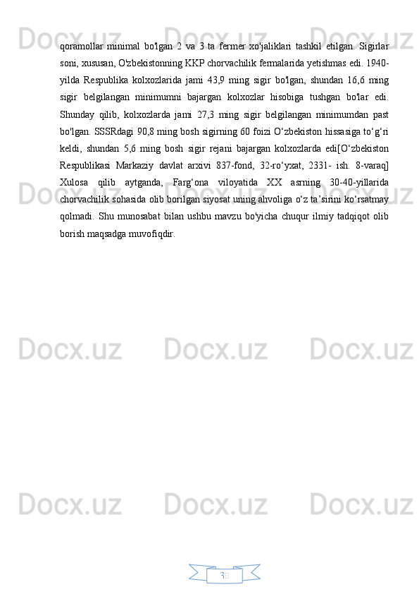 30qoramollar   minimal   bo'lgan   2   va   3   ta   fermer   xo'jaliklari   tashkil   etilgan.   Sigirlar
soni, xususan, O'zbekistonning KKP chorvachilik fermalarida yetishmas edi. 1940-
yilda   Respublika   kolxozlarida   jami   43,9   ming   sigir   bo'lgan,   shundan   16,6   ming
sigir   belgilangan   minimumni   bajargan   kolxozlar   hisobiga   tushgan   bo'lar   edi.
Shunday   qilib,   kolxozlarda   jami   27,3   ming   sigir   belgilangan   minimumdan   past
bo'lgan. SSSRdagi 90,8 ming bosh sigirning 60 foizi O‘zbekiston hissasiga to‘g‘ri
keldi,   shundan   5,6   ming   bosh   sigir   rejani   bajargan   kolxozlarda   edi[O‘zbekiston
Respublikasi   Markaziy   davlat   arxivi   837-fond,   32-ro‘yxat,   2331-   ish.   8-varaq]
Xulosa   qilib   aytganda,   Farg‘ona   viloyatida   XX   asrning   30-40-yillarida
chorvachilik sohasida olib borilgan siyosat uning ahvoliga o‘z ta’sirini ko‘rsatmay
qolmadi.   Shu   munosabat   bilan   ushbu   mavzu   bo'yicha   chuqur   ilmiy   tadqiqot   olib
borish maqsadga muvofiqdir. 