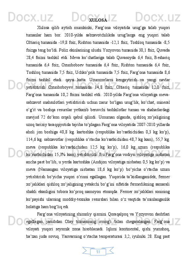 31XULOSA
Xulosa   qilib   aytish   mumkinki,   Farg‘ona   viloyatida   urug‘ga   talab   yuqori
tumanlar   ham   bor.   2010-yilda   sabzavotchilikda   urug‘larga   eng   yuqori   talab
Oltiariq tumanida -19,8 foiz, Rishton tumanida -12,1 foiz, Toshloq tumanida -8,5
foizga teng bo‘ldi. Poliz ekinlarining ulushi Yozyovon tumanida 30,1 foiz, Quvada
28,4   foizni   tashkil   etdi.   Meva   ko‘chatlariga   talab   Quvasoyda   6,4   foiz,   Beshariq
tumanida   6,4   foiz,   Oxunboboev   tumanida   6,4   foiz,   Rishton   tumanida   6,4   foiz,
Toshloq tumanida 7,5 foiz, Uchko‘prik tumanida 7,5 foiz, Farg‘ona tumanida 8,6
foizni   tashkil   etadi.   qaysi   katta.   Uzumzorlarni   kengaytirish   va   yangi   navlar
yetishtirish   Oxunboboyev   tumanida   14,8   foiz,   Oltiariq   tumanida   12,0   foiz,
Farg‘ona tumanida 10,2 foizni  tashkil  etdi. 2010-yilda Farg‘ona viloyatiga meva-
sabzavot   mahsulotlari   yetishtirish   uchun   zarur   bo‘lgan   urug‘lik,   ko‘chat,   mineral
o‘g‘it   va   boshqa   resurslar   yetkazib   beruvchi   tashkilotlar   tuman   va   shaharlardagi
mavjud   72   do‘kon   orqali   qabul   qilindi.   Umuman   olganda,   qishloq   xo‘jaligining
uzoq tarixiy taraqqiyotida tajriba to‘plagan Farg‘ona viloyatida 2007-2010 yillarda
aholi   jon   boshiga   40,8   kg.   kartoshka   (respublika   ko rsatkichidan   0,3   kg   ko p),ʻ ʻ
114,6 kg. sabzavotlar (respublika o rtacha ko rsatkichidan 48,7 kg kam), 55,7 kg.	
ʻ ʻ
meva   (respublika   ko rsatkichidan   12,5   kg   ko p),   16,0   kg   uzum   (respublika	
ʻ ʻ
ko rsatkichidan 15,3% kam) yetishtirildi. Bu Farg‘ona vodiysi viloyatiga nisbatan	
ʻ
ancha past bo‘lib, u yerda kartoshka (Andijon viloyatiga nisbatan 0,5 kg ko‘p) va
meva   (Namangan   viloyatiga   nisbatan   18,6   kg   ko‘p)   bo‘yicha   o‘rtacha   uzum
yetishtirish   bo‘yicha   yuqori   o‘rinni   egallagan.   Yuqorida   ta’kidlanganidek,   fermer
xo‘jaliklari qishloq xo‘jaligining yetakchi bo‘g‘ini sifatida fermerlikning samarali
shakli   ekanligini   tobora   ko‘proq   namoyon   etmoqda.   Fermer   xo‘jaliklari   sonining
ko‘payishi   ularning   moddiy-texnika   resurslari   bilan   o‘z   vaqtida   ta’minlanganlik
holatiga ham bog‘liq edi.
Farg ona   viloyatining   shimoliy   qismini   Qoraqalpoq   va   Yozyovon   dashtlari	
ʻ
egallagan,   janubdan   Olay   tizmasining   irmog i   bilan   chegaralangan.   Farg‘ona	
ʻ
viloyati   yuqori   seysmik   zona   hisoblanadi.   Iqlimi   kontinental,   qishi   yumshoq,
ba zan   juda   sovuq.   Yanvarning   o rtacha   temperaturasi   3,2,   iyulniki   28.   Eng   past	
ʼ ʻ 
