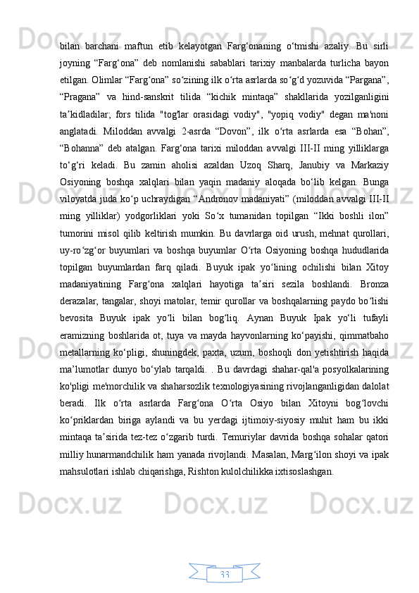 33bilan   barchani   maftun   etib   kelayotgan   Farg‘onaning   o‘tmishi   azaliy.   Bu   sirli
joyning   “Farg‘ona”   deb   nomlanishi   sabablari   tarixiy   manbalarda   turlicha   bayon
etilgan. Olimlar “Farg ona” so zining ilk o rta asrlarda so g d yozuvida “Pargana”,ʻ ʻ ʻ ʻ ʻ
“Pragana”   va   hind-sanskrit   tilida   “kichik   mintaqa”   shakllarida   yozilganligini
ta kidladilar;   fors   tilida   "tog'lar   orasidagi   vodiy",   "yopiq   vodiy"   degan   ma'noni	
ʼ
anglatadi.   Miloddan   avvalgi   2-asrda   “Dovon”,   ilk   o rta   asrlarda   esa   “Bohan”,	
ʻ
“Bohanna”   deb   atalgan.   Farg‘ona   tarixi   miloddan   avvalgi   III-II   ming   yilliklarga
to‘g‘ri   keladi.   Bu   zamin   aholisi   azaldan   Uzoq   Sharq,   Janubiy   va   Markaziy
Osiyoning   boshqa   xalqlari   bilan   yaqin   madaniy   aloqada   bo‘lib   kelgan.   Bunga
viloyatda juda ko p uchraydigan “Andronov madaniyati” (miloddan avvalgi  III-II	
ʻ
ming   yilliklar)   yodgorliklari   yoki   So x   tumanidan   topilgan   “Ikki   boshli   ilon”	
ʻ
tumorini   misol   qilib   keltirish   mumkin.   Bu   davrlarga   oid   urush,   mehnat   qurollari,
uy-ro zg or   buyumlari   va   boshqa   buyumlar   O rta   Osiyoning   boshqa   hududlarida	
ʻ ʻ ʻ
topilgan   buyumlardan   farq   qiladi.   Buyuk   ipak   yo lining   ochilishi   bilan   Xitoy	
ʻ
madaniyatining   Farg ona   xalqlari   hayotiga   ta siri   sezila   boshlandi.   Bronza	
ʻ ʼ
derazalar, tangalar, shoyi  matolar, temir  qurollar  va  boshqalarning paydo bo lishi	
ʻ
bevosita   Buyuk   ipak   yo li   bilan   bog liq.   Aynan   Buyuk   Ipak   yo‘li   tufayli	
ʻ ʻ
eramizning   boshlarida   ot,   tuya   va   mayda   hayvonlarning   ko‘payishi,   qimmatbaho
metallarning   ko‘pligi,   shuningdek,   paxta,   uzum,   boshoqli   don   yetishtirish   haqida
ma’lumotlar   dunyo   bo‘ylab   tarqaldi.   .   Bu   davrdagi   shahar-qal'a   posyolkalarining
ko'pligi me'morchilik va shaharsozlik texnologiyasining rivojlanganligidan dalolat
beradi.   Ilk   o rta   asrlarda   Farg ona   O rta   Osiyo   bilan   Xitoyni   bog lovchi	
ʻ ʻ ʻ ʻ
ko priklardan   biriga   aylandi   va   bu   yerdagi   ijtimoiy-siyosiy   muhit   ham   bu   ikki	
ʻ
mintaqa  ta sirida   tez-tez   o zgarib  turdi.  Temuriylar  davrida  boshqa   sohalar  qatori	
ʼ ʻ
milliy hunarmandchilik ham yanada rivojlandi. Masalan,  Marg ilon shoyi  va ipak	
ʻ
mahsulotlari ishlab chiqarishga, Rishton kulolchilikka ixtisoslashgan. 