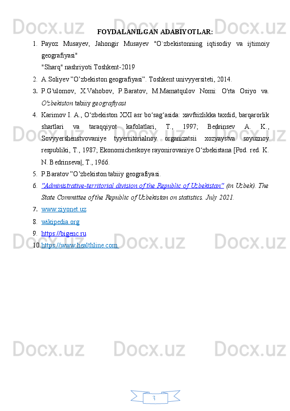 34FOYDALANILGAN ADABIYOTLAR:
1. Payoz   Musayev,   Jahongir   Musayev   "O`zbekistonning   iqtisodiy   va   ijtimoiy
geografiyasi"  
"Sharq" nashriyoti Toshkent-2019
2. A.Soliyev ”O’zbekiston geografiyasi”. Toshkent univyyersiteti, 2014.
3. P.G'ulomov,   X.Vahobov,   P.Baratov,   M.Mamatqulov   Nomi:   O'rta   Osiyo   va.
O'zbekiston  tabiiy  geografiyasi
4. Karimov I. A., O zbekiston XXI asr bo sag asida: xavfsizlikka taxdid, barqarorlikʻ ʻ ʻ
shartlari   va   taraqqiyot   kafolatlari,   T.,   1997;   Bedrinsev   A.   K.,
Sovyyershenstvovaniye   tyyerritorialnoy   organizatsii   xozyaystva   soyuznoy
respubliki, T., 1987; Ekonomicheskoye rayonirovaniye O zbekistana [Pod. red. K.	
ʻ
N. Bedrinseva|, T., 1966.
5. P.Baratov ”O’zbekiston tabiiy geografiyasi.
6. "Administrative-territorial division of the Republic of Uzbekistan"     (in Uzbek). The
State Committee of the Republic of Uzbekistan on statistics.  July 2021.  
7. www.ziyonet.uz   
8. wikipedia.org   
9. https://bigenc.ru   
10. https://www.healthline.com        