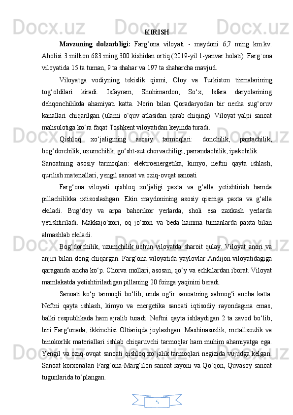 5KIRISH
Mavzuning   dolzarbligi:   Farg’ona   viloyati   -   maydoni   6,7   ming   km.kv.
Aholisi 3 million 683 ming 300 kishidan ortiq (2019-yil 1-yanvar holati).  Farg`ona
viloyatida 15 ta tuman, 9 ta shahar va 197 ta shaharcha mavjud. 
Viloyatga   vodiyning   tekislik   qismi,   Oloy   va   Turkiston   tizmalarining
tog‘oldilari   kiradi.   Isfayram,   Shohimardon,   So‘x,   Isfara   daryolarining
dehqonchilikda   ahamiyati   katta.   Norin   bilan   Qoradaryodan   bir   necha   sug‘oruv
kanallari   chiqarilgan   (ularni   o‘quv   atlasidan   qarab   chiqing).   Viloyat   yalpi   sanoat
mahsulotiga ko‘ra faqat Toshkent viloyatidan keyinda turadi.
Qishloq   xo‘jaligining   asosiy   tarmoqlari:   donchilik,   paxtachilik,
bog‘dorchilik, uzumchilik, go‘sht-sut chorvachiligi, parrandachilik, ipakchilik. 
Sanoatning   asosiy   tarmoqlari:   elektroenergetika,   kimyo,   neftni   qayta   ishlash,
qurilish materiallari, yengil sanoat va oziq-ovqat sanoati
Farg‘ona   viloyati   qishloq   xo‘jaligi   paxta   va   g‘alla   yetishtirish   hamda
pillachilikka   ixtisoslashgan.   Ekin   maydonining   asosiy   qismiga   paxta   va   g‘alla
ekiladi.   Bug‘doy   va   arpa   bahorikor   yerlarda,   sholi   esa   zaxkash   yerlarda
yetishtiriladi.   Makkajo‘xori,   oq   jo‘xori   va   beda   hamma   tumanlarda   paxta   bilan
almashlab ekiladi.
Bog‘dorchilik,   uzumchilik   uchun   viloyatda   sharoit   qulay.   Viloyat   anori   va
anjiri bilan dong chiqargan. Farg‘ona viloyatida yaylovlar Andijon viloyatidagiga
qaraganda ancha ko‘p. Chorva mollari, asosan, qo‘y va echkilardan iborat. Viloyat
mamlakatda yetishtiriladigan pillaning 20 foizga yaqinini beradi.
Sanoati   ko‘p   tarmoqli   bo‘lib,   unda   og‘ir   sanoatning   salmog‘i   ancha   katta.
Neftni   qayta   ishlash,   kimyo   va   energetika   sanoati   iqtisodiy   rayondagina   emas,
balki  respublikada ham  ajralib turadi.  Neftni  qayta ishlaydigan  2 ta zavod bo‘lib,
biri   Farg‘onada,   ikkinchisi   Oltiariqda   joylashgan.   Mashinasozlik,   metallsozlik   va
binokorlik  materiallari  ishlab  chiqaruvchi   tarmoqlar   ham  muhim  ahamiyatga  ega.
Yengil va oziq-ovqat sanoati qishloq xo‘jalik tarmoqlari negizida vujudga kelgan.
Sanoat korxonalari Farg‘ona-Marg‘ilon sanoat rayoni va Qo‘qon, Quvasoy sanoat
tugunlarida to‘plangan.  