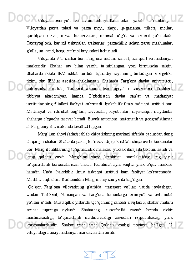 6Viloyat   temiryo‘l   va   avtomobil   yo‘llari   bilan   yaxshi   ta’minlangan.
Viloyatdan   paxta   tolasi   va   paxta   moyi,   shoyi,   ip-gazlama,   trikotaj   mollar,
quritilgan   meva,   meva   konservalari,   mineral   o‘g‘it   va   sement   jo‘natiladi.
Taxtayog‘och,   har   xil   uskunalar,   traktorlar,   paxtachilik   uchun   zarur   mashinalar,
g‘alla, un, qand, keng iste’mol buyumlari keltiriladi.
Viloyatda  9   ta   shahar   bor.   Farg‘ona  muhim   sanoat,   transport   va   madaniyat
markazidir.   Shahar   suv   bilan   yaxshi   ta’minlangan,   yozi   birmuncha   salqin.
Shaharda   ikkita   IEM   ishlab   turibdi.   Iqtisodiy   rayonning   birlashgan   energetika
tizimi   shu   IEMlar   asosida   shakllangan.   Shaharda   Farg‘ona   davlat   universiteti,
politexnika   instituti,   Toshkent   axborot   texnologiyalari   universiteti,   Toshkent
tibbiyot   akademiyasi   hamda   O‘zbekiston   davlat   san’at   va   madaniyat
institutlarining   filiallari   faoliyat   ko‘rsatadi.   Ipakchilik   ilmiy   tadqiqot   instituti   bor.
Madaniyat   va   istirohat   bog‘lari,   favvoralar,   xiyobonlar,   soya-salqin   maydonlar
shaharga o‘zgacha tarovat beradi. Buyuk astronom, matematik va geograf Ahmad
al-Farg‘oniy shu makonda tavallud topgan.
Marg‘ilon shoyi (atlas) ishlab chiqarishning markazi sifatida qadimdan dong
chiqargan shahar. Shaharda paxta, ko‘n zavodi, ipak ishlab chiqaruvchi korxonalar
bor. Marg‘ilonliklarning to‘qimachilik malakasi  yuksak darajada takomillashdi va
keng   quloch   yoydi.   Marg‘ilon   shoyi   kombinati   mamlakatdagi   eng   yirik
to‘qimachilik   korxonalaridan   biridir.   Kombinat   ayni   vaqtda   yirik   o‘quv   markazi
hamdir.   Unda   Ipakchilik   ilmiy   tadqiqot   instituti   ham   faoliyat   ko‘rsatmoqda.
Mashhur fiqh olimi Burhoniddin Marg‘inoniy shu yerda tug‘ilgan.
`Qo‘qon   Farg‘ona   viloyatining   g‘arbida,   transport   yo‘llari   ustida   joylashgan.
Undan   Toshkent,   Namangan   va   Farg‘ona   tomonlarga   temiryo‘l   va   avtomobil
yo‘llari o‘tadi. Mustaqillik yillarida Qo‘qonning sanoati  rivojlanib, shahar  muhim
sanoat   tuguniga   aylandi.   Shahardagi   superfosfat   zavodi   hamda   elektr
mashinasozligi,   to‘qimachilik   mashinasozligi   zavodlari   respublikadagi   yirik
korxonalardandir.   Shahar   uzoq   vaqt   Qo‘qon   xonligi   poytaxti   bo‘lgan.   U
viloyatdagi asosiy madaniyat markazlaridan biridir. 