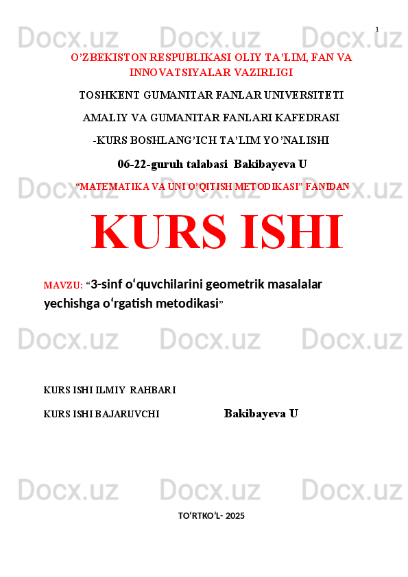 1
O’ZBEKISTON RESPUBLIKASI OLIY TA’LIM, FAN VA
INNOVATSIYALAR VAZIRLIGI
TOSHKENT GUMANITAR FANLAR UNIVERSITETI 
AMALIY VA GUMANITAR FANLARI KAFEDRASI 
-KURS BOSHLANG’ICH TA’LIM YO’NALISHI
  06-22-guruh talabasi  Bakibayeva U
  “MATEMATIKA VA UNI O’QITISH METODIKASI” FANIDAN
  KURS ISHI 
MAVZU:  “ 3-sinf o‘quvchilarini geometrik masalalar 
yechishga o‘rgatish metodikasi ”
 
 
KURS ISHI ILMIY    RAHBARI                   
KURS ISHI BAJARUVCHI                            Bakibayeva U
TO‘RTKO‘L- 2025 