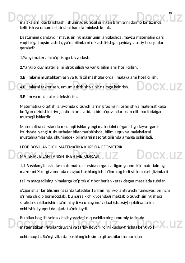 10
malakalarni qayta ishlashi, shuningdek hosil qilingan bilimlarni doimo bir tizimda 
keltirish va   umumlashtirishni ham ta`minlash kerak.
Dasturning qandaydir mavzusining mazmunini aniqlashda, mavzu materialini dars 
vaqtlariga taqsimlashda, ya`ni bilimlarni o`zlashtirishga quyidagi asosiy bosqichlar 
qaraladi:
1.Yangi materialni o’qitishga tayyorlash.
2.Yangi o`quv materialini idrok qilish va   yangi bilimlarni hosil qilish.
3.Bilimlarni mustahkamlash va   turli xil mashqlar orqali malakalarni hosil qilish.
4.Bilimlarni takrorlash, umumlashtirish va   bir tizimga keltirish.
5.Bilim va   malakalarni tekshirish.
Matematika o`qitish jarayonida o`quvchilarning faolligini oshirish va   matematikaga 
bo`lgan qiziqishini rivojlantirsh omillaridan biri o`quvchilar bilan olib boriladaigan 
mustaqil ishlardir.
Matematika darslarida mustaqil ishlar yangi materialni o`rganishga tayyorgarlik 
ko`rishda, yangi tushunchalar bilan tanishishda, bilim, uquv va   malakalarni 
mustahkamlashda, shuningdek bilimlarni nazorat qilishda amalga oshiriladi.
I BOB BOSHLANG'ICH MATEMATIKA KURSIDA GEOMETRIK
MATERIAL BILAN TANISHTIRISH METODIKASI
1.1 Boshlang'ich sinflar matematika kursida o'rganiladigan geometrik materialning 
mazmuni Xozirgi zamonda mavjud boshlang'ich ta'limning turli sistemalari (tizimlari)
ta'lim maqsadining nimalarga ko'prok e' tibor berish kerak degan masalada tubdan
o'zgarishlar kiritilishini nazarda tutadilar.Ta'limning rivojlantiruvchi funksiyasi birinchi 
o'ringa chiqib bormoqdaki, bu narsa kichik yoshdagi maktab o'quvchisining shaxs 
sifatida shakllanishini ta'minlaydi va uning individual (shaxsiy) qobiliyatlarini 
ochilishini yuqori darajada ta'minlaydi.
Bu bilan bog'lik holda kichik yoshdagi o'quvchilarning umumiy ta'limda
matematikani rivojlantiruvchi va tarbiyalovchi rolini kuchaytirishga keng yo'l
ochilmoqda. So'ngi yillarda boshlang'ich sinf o'qituvchilari tomonidan 