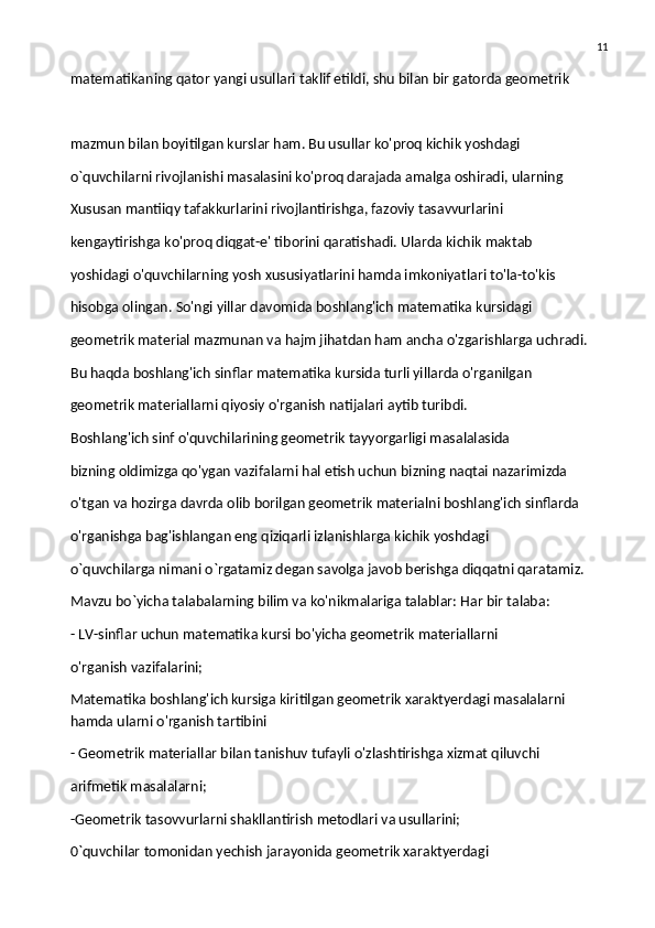 11
matematikaning qator yangi usullari taklif etildi, shu bilan bir gatorda geometrik
mazmun bilan boyitilgan kurslar ham. Bu usullar ko'proq kichik yoshdagi
o`quvchilarni rivojlanishi masalasini ko'proq darajada amalga oshiradi, ularning
Xususan mantiiqy tafakkurlarini rivojlantirishga, fazoviy tasavvurlarini
kengaytirishga ko'proq diqgat-e' tiborini qaratishadi. Ularda kichik maktab
yoshidagi o'quvchilarning yosh xususiyatlarini hamda imkoniyatlari to'la-to'kis
hisobga olingan. So'ngi yillar davomida boshlang'ich matematika kursidagi
geometrik material mazmunan va hajm jihatdan ham ancha o'zgarishlarga uchradi.
Bu haqda boshlang'ich sinflar matematika kursida turli yillarda o'rganilgan
geometrik materiallarni qiyosiy o'rganish natijalari aytib turibdi.
Boshlang'ich sinf o'quvchilarining geometrik tayyorgarligi masalalasida
bizning oldimizga qo'ygan vazifalarni hal etish uchun bizning naqtai nazarimizda
o'tgan va hozirga davrda olib borilgan geometrik materialni boshlang'ich sinflarda
o'rganishga bag'ishlangan eng qiziqarli izlanishlarga kichik yoshdagi
o`quvchilarga nimani o`rgatamiz degan savolga javob berishga diqqatni qaratamiz.
Mavzu bo`yicha talabalarning bilim va ko'nikmalariga talablar: Har bir talaba:
- LV-sinflar uchun matematika kursi bo'yicha geometrik materiallarni
o'rganish vazifalarini;
Matematika boshlang'ich kursiga kiritilgan geometrik xaraktyerdagi masalalarni 
hamda ularni o'rganish tartibini
- Geometrik materiallar bilan tanishuv tufayli o'zlashtirishga xizmat qiluvchi
arifmetik masalalarni;
-Geometrik tasovvurlarni shakllantirish metodlari va usullarini;
0`quvchilar tomonidan yechish jarayonida geometrik xaraktyerdagi 