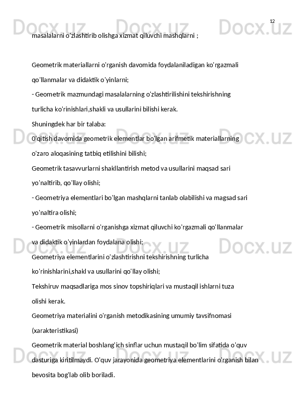 12
masalalarni o'zlashtirib olishga xizmat qiluvchi mashqlarni ;
Geometrik materiallarni o'rganish davomida foydalaniladigan ko'rgazmali
qo'llanmalar va didaktik o'yinlarni;
- Geometrik mazmundagi masalalarning o'zlashtirilishini tekshirishning
turlicha ko'rinishlari,shakli va usullarini bilishi kerak.
Shuningdek har bir talaba:
0'qitish davomida geometrik elementlar bo'lgan arifmetik materiallarning
o'zaro aloqasining tatbiq etilishini bilishi;
Geometrik tasavvurlarni shakllantirish metod va usullarini maqsad sari
yo'naltirib, qo'llay olishi;
- Geometriya elementlari bo'lgan mashqlarni tanlab olabilishi va magsad sari
yo'naltira olishi;
- Geometrik misollarni o'rganishga xizmat qiluvchi ko'rgazmali qo'llanmalar
va didaktik o'yinlardan foydalana olishi;
Geometriya elementlarini o'zlashtirishni tekshirishning turlicha
ko'rinishlarini,shakl va usullarini qo'llay olishi;
Tekshiruv maqsadlariga mos sinov topshiriqlari va mustaqil ishlarni tuza
olishi kerak.
Geometriya materialini o'rganish metodikasining umumiy tavsifnomasi
(xarakteristikasi)
Geometrik material boshlang'ich sinflar uchun mustaqil bo'lim sifatida o'quv
dasturiga kiritilmaydi. O'quv jarayonida geometriya elementlarini o'rganish bilan
bevosita bog'lab olib boriladi. 