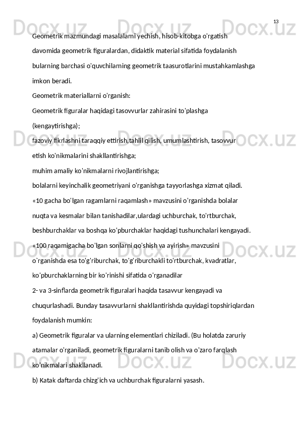 13
Geometrik mazmundagi masalalarni yechish, hisob-kitobga o'rgatish
davomida geometrik figuralardan, didaktik material sifatida foydalanish
bularning barchasi o'quvchilarning geometrik taasurotlarini mustahkamlashga
imkon beradi.
Geometrik materiallarni o'rganish:
Geometrik figuralar haqidagi tasovvurlar zahirasini to'plashga
(kengaytirishga);
fazoviy fikrlashni taraqqiy ettirish,tahlil qilish, umumlashtirish, tasovvur
etish ko'nikmalarini shakllantirishga;
muhim amaliy ko'nikmalarni rivojlantirishga;
bolalarni keyinchalik geometriyani o'rganishga tayyorlashga xizmat qiladi.
«10 gacha bo'lgan ragamlarni raqamlash» mavzusini o'rganishda bolalar
nuqta va kesmalar bilan tanishadilar,ulardagi uchburchak, to'rtburchak,
beshburchaklar va boshqa ko'pburchaklar haqidagi tushunchalari kengayadi.
«100 raqamigacha bo'lgan sonlarni qo'shish va ayirish» mavzusini
o`rganishda esa to'g'riburchak, to'g'riburchakli to'rtburchak, kvadratlar,
ko'pburchaklarning bir ko'rinishi sifatida o'rganadilar
2- va 3-sinflarda geometrik figuralari haqida tasavvur kengayadi va
chuqurlashadi. Bunday tasavvurlarni shakllantirishda quyidagi topshiriqlardan
foydalanish mumkin:
a) Geometrik figuralar va ularning elementlari chiziladi. (Bu holatda zaruriy
atamalar o'rganiladi, geometrik figuralarni tanib olish va o'zaro farqlash
ko'nikmalari shakllanadi.
b) Katak daftarda chizg'ich va uchburchak figuralarni yasash. 