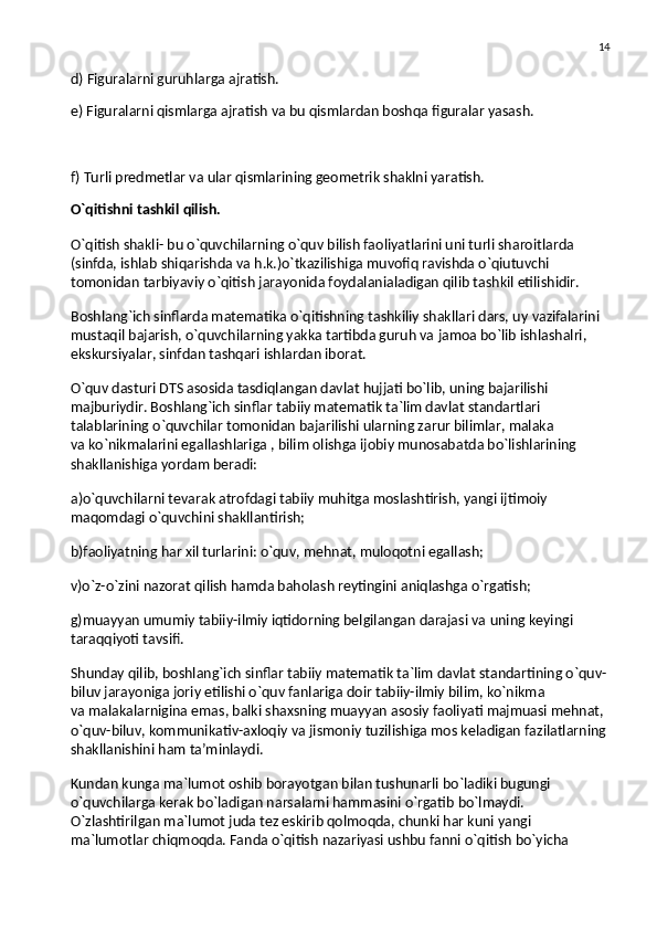 14
d) Figuralarni guruhlarga ajratish.
e) Figuralarni qismlarga ajratish va bu qismlardan boshqa figuralar yasash.
f) Turli predmetlar va ular qismlarining geometrik shaklni yaratish.
O`qitishni tashkil qilish.
O`qitish shakli- bu   o`quvchilarning o`quv bilish faoliyatlarini uni turli sharoitlarda 
(sinfda, ishlab shiqarishda va   h.k.)o`tkazilishiga muvofiq ravishda o`qiutuvchi 
tomonidan tarbiyaviy o`qitish jarayonida foydalanialadigan qilib tashkil etilishidir.
Boshlang`ich sinflarda matematika o`qitishning tashkiliy shakllari dars, uy   vazifalarini 
mustaqil bajarish, o`quvchilarning yakka tartibda guruh va   jamoa bo`lib ishlashalri, 
ekskursiyalar, sinfdan tashqari ishlardan iborat.
O`quv dasturi DTS asosida tasdiqlangan davlat hujjati bo`lib, uning bajarilishi 
majburiydir. Boshlang`ich sinflar tabiiy matematik ta`lim davlat standartlari 
talablarining o`quvchilar tomonidan bajarilishi ularning zarur bilimlar, malaka 
va   ko`nikmalarini egallashlariga , bilim olishga ijobiy munosabatda bo`lishlarining 
shakllanishiga yordam beradi:
a)o`quvchilarni tevarak atrofdagi tabiiy muhitga moslashtirish, yangi ijtimoiy 
maqomdagi o`quvchini shakllantirish;
b)faoliyatning har xil turlarini: o`quv, mehnat, muloqotni egallash;
v)o`z-o`zini nazorat qilish hamda baholash reytingini aniqlashga o`rgatish;
g)muayyan umumiy tabiiy-ilmiy iqtidorning belgilangan darajasi va   uning keyingi 
taraqqiyoti tavsifi.
Shunday qilib, boshlang`ich sinflar tabiiy matematik ta`lim davlat standartining o`quv-
biluv jarayoniga joriy etilishi o`quv fanlariga doir tabiiy-ilmiy bilim, ko`nikma 
va   malakalarnigina emas, balki shaxsning muayyan asosiy faoliyati majmuasi mehnat, 
o`quv-biluv, kommunikativ-axloqiy va   jismoniy tuzilishiga mos keladigan fazilatlarning 
shakllanishini ham ta’minlaydi.
Kundan kunga ma`lumot oshib borayotgan bilan tushunarli bo`ladiki bugungi 
o`quvchilarga kerak bo`ladigan narsalarni hammasini o`rgatib bo`lmaydi. 
O`zlashtirilgan ma`lumot juda tez eskirib qolmoqda, chunki har kuni yangi 
ma`lumotlar chiqmoqda. Fanda o`qitish nazariyasi ushbu fanni o`qitish bo`yicha  
