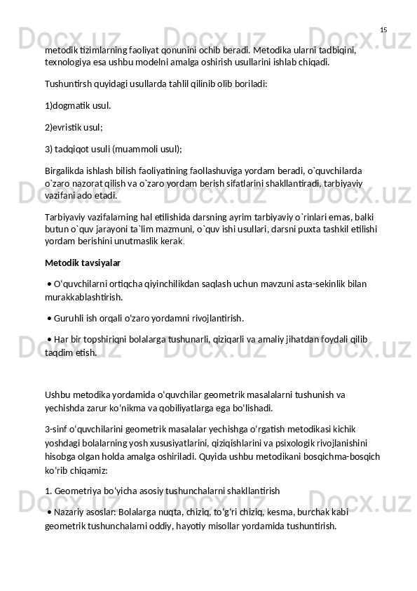 15
metodik tizimlarning faoliyat qonunini ochib beradi. Metodika ularni tadbiqini, 
texnologiya esa ushbu modelni amalga oshirish usullarini ishlab chiqadi.
Tushuntirsh quyidagi usullarda tahlil qilinib olib boriladi:
1)dogmatik usul.
2)evristik usul;
3) tadqiqot usuli (muammoli usul);
Birgalikda ishlash bilish faoliyatining faollashuviga yordam beradi, o`quvchilarda 
o`zaro nazorat qilish va   o`zaro yordam berish sifatlarini shakllantiradi, tarbiyaviy 
vazifani ado etadi.
Tarbiyaviy vazifalarning hal etilishida darsning ayrim tarbiyaviy o`rinlari emas, balki 
butun o`quv jarayoni ta`lim mazmuni, o`quv ishi usullari, darsni puxta tashkil etilishi 
yordam berishini unutmaslik kerak .
Metodik tavsiyalar
 • O‘quvchilarni ortiqcha qiyinchilikdan saqlash uchun mavzuni asta-sekinlik bilan 
murakkablashtirish.
 • Guruhli ish orqali o‘zaro yordamni rivojlantirish.
 • Har bir topshiriqni bolalarga tushunarli, qiziqarli va amaliy jihatdan foydali qilib 
taqdim etish.
Ushbu metodika yordamida o‘quvchilar geometrik masalalarni tushunish va 
yechishda zarur ko‘nikma va qobiliyatlarga ega bo‘lishadi.
3-sinf o‘quvchilarini geometrik masalalar yechishga o‘rgatish metodikasi kichik 
yoshdagi bolalarning yosh xususiyatlarini, qiziqishlarini va psixologik rivojlanishini 
hisobga olgan holda amalga oshiriladi. Quyida ushbu metodikani bosqichma-bosqich 
ko‘rib chiqamiz:
1. Geometriya bo‘yicha asosiy tushunchalarni shakllantirish
 • Nazariy asoslar: Bolalarga nuqta, chiziq, to‘g‘ri chiziq, kesma, burchak kabi 
geometrik tushunchalarni oddiy, hayotiy misollar yordamida tushuntirish. 