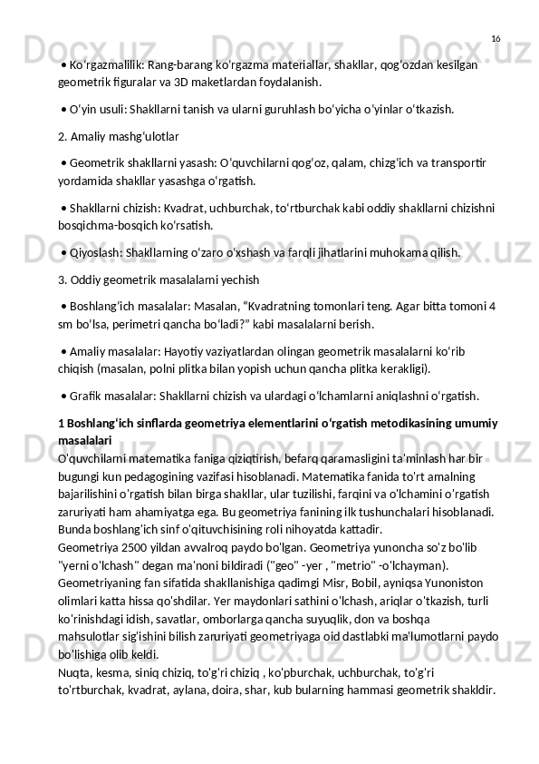16
 • Ko‘rgazmalilik: Rang-barang ko‘rgazma materiallar, shakllar, qog‘ozdan kesilgan 
geometrik figuralar va 3D maketlardan foydalanish.
 • O‘yin usuli: Shakllarni tanish va ularni guruhlash bo‘yicha o‘yinlar o‘tkazish.
2. Amaliy mashg‘ulotlar
 • Geometrik shakllarni yasash: O‘quvchilarni qog‘oz, qalam, chizg‘ich va transportir 
yordamida shakllar yasashga o‘rgatish.
 • Shakllarni chizish: Kvadrat, uchburchak, to‘rtburchak kabi oddiy shakllarni chizishni 
bosqichma-bosqich ko‘rsatish.
 • Qiyoslash: Shakllarning o‘zaro o‘xshash va farqli jihatlarini muhokama qilish.
3. Oddiy geometrik masalalarni yechish
 • Boshlang‘ich masalalar: Masalan, “Kvadratning tomonlari teng. Agar bitta tomoni 4 
sm bo‘lsa, perimetri qancha bo‘ladi?” kabi masalalarni berish.
 • Amaliy masalalar: Hayotiy vaziyatlardan olingan geometrik masalalarni ko‘rib 
chiqish (masalan, polni plitka bilan yopish uchun qancha plitka kerakligi).
 • Grafik masalalar: Shakllarni chizish va ulardagi o‘lchamlarni aniqlashni o‘rgatish.
1 Boshlang‘ich sinflarda geometriya elementlarini oʻrgatish metodikasining umumiy
masalalari
O'quvchilarni matematika faniga qiziqtirish, befarq qaramasligini ta'minlash har bir 
bugungi kun pedagogining vazifasi hisoblanadi. Matematika fanida to'rt amalning 
bajarilishini o'rgatish bilan birga shakllar, ular tuzilishi, farqini va o'lchamini o'rgatish 
zaruriyati ham ahamiyatga ega. Bu geometriya fanining ilk tushunchalari hisoblanadi. 
Bunda boshlang'ich sinf o'qituvchisining roli nihoyatda kattadir.
Geometriya 2500 yildan avvalroq paydo bo'lgan. Geometriya yunoncha so'z bo'lib 
"yerni o'lchash" degan ma'noni bildiradi ("geo" -yer , "metrio" -o'lchayman). 
Geometriyaning fan sifatida shakllanishiga qadimgi Misr, Bobil, ayniqsa Yunoniston 
olimlari katta hissa qo'shdilar. Yer maydonlari sathini o'lchash, ariqlar o'tkazish, turli 
ko'rinishdagi idish, savatlar,   omborlarga qancha suyuqlik , don va boshqa
mahsulotlar sig'ishini bilish zaruriyati geometriyaga oid dastlabki ma'lumotlarni paydo
bo'lishiga olib keldi.
Nuqta, kesma, siniq chiziq, to'g'ri chiziq , ko'pburchak, uchburchak, to'g'ri 
to'rtburchak, kvadrat, aylana, doira, shar, kub bularning hammasi geometrik shakldir.  