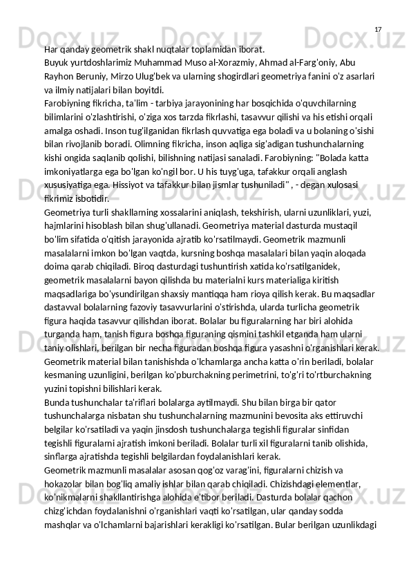 17
Har qanday geometrik shakl nuqtalar toplamidan iborat.
Buyuk yurtdoshlarimiz Muhammad Muso al-Xorazmiy, Ahmad al-Farg'oniy, Abu 
Rayhon Beruniy, Mirzo Ulug'bek va ularning shogirdlari geometriya fanini o'z asarlari 
va ilmiy natijalari bilan boyitdi.
Farobiyning fikricha, ta'lim - tarbiya jarayonining har bosqichida o'quvchilarning 
bilimlarini o'zlashtirishi, o'ziga xos tarzda fikrlashi, tasavvur qilishi va his etishi orqali 
amalga oshadi. Inson tug'ilganidan fikrlash quvvatiga ega boladi va u bolaning o'sishi 
bilan rivojlanib boradi.   Olimning fikricha , inson aqliga sig'adigan tushunchalarning 
kishi ongida saqlanib qolishi, bilishning natijasi sanaladi. Farobiyning: "Bolada katta 
imkoniyatlarga ega bo'lgan ko'ngil bor. U his tuyg'uga, tafakkur orqali anglash 
xususiyatiga ega. Hissiyot va tafakkur bilan jismlar tushuniladi" , - degan xulosasi 
fikrimiz isbotidir.
Geometriya turli shakllarning xossalarini aniqlash, tekshirish, ularni uzunliklari, yuzi, 
hajmlarini hisoblash bilan shug'ullanadi. Geometriya material dasturda mustaqil 
bo'lim sifatida o'qitish jarayonida ajratib ko'rsatilmaydi. Geometrik mazmunli 
masalalarni imkon bo'lgan vaqtda, kursning boshqa masalalari bilan yaqin aloqada 
doima qarab chiqiladi. Biroq dasturdagi tushuntirish xatida ko'rsatilganidek, 
geometrik masalalarni bayon qilishda bu materialni kurs materialiga kiritish 
maqsadlariga bo'ysundirilgan shaxsiy mantiqqa ham rioya qilish kerak. Bu maqsadlar 
dastavval bolalarning fazoviy tasavvurlarini o'stirishda, ularda turlicha geometrik 
figura haqida tasavvur qilishdan iborat. Bolalar bu figuralarning har biri alohida 
turganda ham, tanish figura boshqa figuraning qismini tashkil etganda ham ularni 
taniy olishlari, berilgan bir necha figuradan boshqa figura yasashni o'rganishlari kerak.
Geometrik material bilan tanishishda o'lchamlarga ancha katta o'rin beriladi,   bolalar 
kesmaning uzunligini , berilgan ko'pburchakning perimetrini, to'g'ri to'rtburchakning 
yuzini topishni bilishlari kerak.
Bunda tushunchalar ta'riflari bolalarga aytilmaydi. Shu bilan birga bir qator 
tushunchalarga nisbatan shu tushunchalarning mazmunini bevosita aks ettiruvchi 
belgilar ko'rsatiladi va yaqin jinsdosh tushunchalarga tegishli figuralar sinfidan
tegishli figuralarni ajratish imkoni beriladi. Bolalar turli xil figuralarni tanib olishida, 
sinflarga ajratishda tegishli belgilardan foydalanishlari kerak.
Geometrik mazmunli masalalar asosan qog'oz varag'ini, figuralarni chizish va 
hokazolar bilan bog'liq amaliy ishlar bilan qarab chiqiladi. Chizishdagi elementlar, 
ko'nikmalarni shakllantirishga alohida e'tibor beriladi. Dasturda bolalar qachon 
chizg'ichdan foydalanishni o'rganishlari vaqti ko'rsatilgan, ular qanday sodda 
mashqlar va o'lchamlarni bajarishlari kerakligi ko'rsatilgan. Bular berilgan uzunlikdagi  