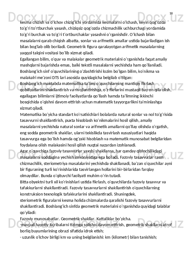 18
kesma chizish va o'lchov chizig'ichi yordamida kesmalarni o'lchash, keyin qog'ozda 
to'g'ri to'rtburchak yasash, chiziqsiz qog'ozda chizmachilik uchburchagi yordamida 
to'g'ri burchak va to'g'ri t'ortburchaklar yasashni o'rganishdir. O'lchash bilan 
masalalarni qarab chiqish albatta, sonlar va arifmetik amallar ustida bajariladigan ish 
bilan bog'lab olib boriladi. Geometrik figura qaralayotgan arifmetik masalalarning 
yaqqol talqini vositasi bo'lib xizmat qiladi.
Egallangan bilim, o'quv va malakalar geometrik materialni o'rganishda faqat amaliy 
mashqlarni bajarishda emas, balki tekstli masalalarni yechishda ham qo'llaniladi. 
Boshlang'ich sinf o'quvchilarining o'zlashtirishi lozim bo'lgan bilim, ko'nikma va 
malakalri me'zoni DTS lari asosida quyidagicha belgilab o'tilgan:
Boshlang'ich maktabda matematika ta'limi o'quvchilarning mantiqiy fikrlash 
qobiliyatlarini shakllantirish va rivojlantirishga, o'z fikrlarini   mustaqil bay on qila olish , 
egallagan bilimlarni ijtimoiy faoliyatlarda qo'llash hamda ta'limning ikkinchi 
bosqichida o'qishni davom ettirish uchun matematik tayyorgarlikni ta'minlashga 
xizmat qiladi.
Matematika bo'yicha standart ko'rsatkichlari bolalarda natural sonlar va nol to'g'risida
tasavvurni shakllantirish, puxta hisoblash ko'nikmalarini hosil qilish, amaliy 
masalalarni yechishda natural sonlar va arifmetik amallarni qo'llay olishda o'rgatish, 
eng sodda geometrik shakllar, ularni tekislikda tasvirlash xususiyatlari haqida 
tasavvurga ega bo'lish hamda og'zaki hisoblash va matematik munosabat belgilaridan 
foydalana olish malakasini hosil qilish nuqtai nazardan izohlanadi.
Agar o'quvchiga fazoviy tasavvurlar yaxshi shakllansa, har qanday qiyinchilikdagi 
masalalarni soddagina yechish imkoniyatiga ega bo'ladi. Fazoviy tasavvurlar rasm 
chizmachilik, steriometriya masalalarini yechishda shakllanadi, ba'zan o'quvchilar ayni
bir figuraning turli ko'rinishlarida tasvirlangan hollarini bir-birlaridan farqlay 
olmaydilar. Bunda o'qituvchi faoliyati muhim o'rin tutadi.
Bitta obyektni turli xil ko'rinishlari ustida fikrlash, o'quvchilarda fazoviy tasavvur va 
tafakkurlarni shakllantiradi. Fazoviy tasavvurlarni shakllantirish o'quvchilarning 
konstruksion texnologik tafakkurlarini shakllantiradi.   Shuningdek ,
steriometrik figuralarni kesma holida chizmalarda qaralishi fazoviy tasavvurlarni 
shakllantiradi. Boshlang'ich sinfda geometrik materialni o'rganishda quyidagi talablar 
qo'yiladi:
Fazoviy munosabatlar. Geometrik shakllar. Kattaliklar bo'yicha.
-mavjud hayotiy tajribalarni tizimga solishni davom ettirish, geometrik shakllarni atrof
borliq buyumlarining obrazi sifatida idrok etish;
- uzunlik o'lchov birligi km va uning belgilanishi: km (kilometr) bilan tanishish; 