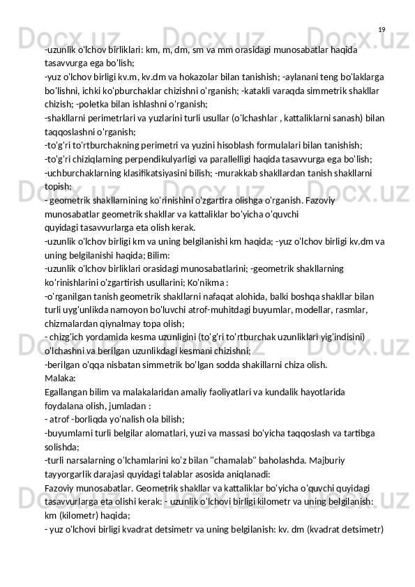 19
-uzunlik o'lchov birliklari: km, m, dm, sm va mm orasidagi munosabatlar haqida 
tasavvurga ega bo'lish;
-yuz o'lchov birligi kv.m, kv.dm va hokazolar bilan tanishish; -aylanani teng bo'laklarga
bo'lishni, ichki ko'pburchaklar chizishni o'rganish; -katakli varaqda simmetrik shakllar 
chizish; -poletka bilan ishlashni o'rganish;
-shakllarni perimetrlari va yuzlarini turli usullar (o'lchashlar , kattaliklarni sanash) bilan
taqqoslashni o'rganish;
-to'g'ri to'rtburchakning perimetri va yuzini hisoblash formulalari bilan tanishish;
-to'g'ri chiziqlarning perpendikulyarligi va parallelligi haqida tasavvurga ega bo'lish;
-uchburchaklarning klasifikatsiyasini bilish; -murakkab shakllardan   tanish shakllarni 
topish ;
- geometrik shakllarnining ko'rinishini o'zgartira olishga o'rganish. Fazoviy 
munosabatlar geometrik shakllar va kattaliklar bo'yicha o'quvchi
quyidagi tasavvurlarga eta olish kerak.
-uzunlik o'lchov birligi km va uning belgilanishi km haqida; -yuz o'lchov birligi kv.dm va
uning belgilanishi haqida; Bilim:
-uzunlik o'lchov birliklari orasidagi munosabatlarini; -geometrik shakllarning 
ko'rinishlarini o'zgartirish usullarini; Ko'nikma :
-o'rganilgan tanish geometrik shakllarni nafaqat alohida, balki boshqa shakllar bilan 
turli uyg'unlikda namoyon bo'luvchi atrof-muhitdagi buyumlar, modellar, rasmlar, 
chizmalardan   qiynalmay topa olish ;
- chizg'ich yordamida kesma uzunligini (to'g'ri to'rtburchak uzunliklari yig'indisini) 
o'lchashni va berilgan uzunlikdagi kesmani chizishni;
-berilgan o'qqa nisbatan simmetrik bo'lgan sodda shakillarni chiza olish.
Malaka:
Egallangan bilim va malakalaridan amaliy faoliyatlari va kundalik hayotlarida 
foydalana olish, jumladan :
- atrof -borliqda yo'nalish ola bilish;
-buyumlarni turli belgilar alomatlari, yuzi va massasi bo'yicha taqqoslash va tartibga 
solishda;
-turli narsalarning o'lchamlarini ko'z bilan "chamalab" baholashda. Majburiy 
tayyorgarlik darajasi quyidagi talablar asosida aniqlanadi:
Fazoviy munosabatlar. Geometrik shakllar va kattaliklar bo'yicha o'quvchi quyidagi 
tasavvurlarga eta olishi kerak: - uzunlik o'lchovi birligi kilometr va uning belgilanish: 
km (kilometr) haqida;
- yuz o'lchovi birligi kvadrat detsimetr va uning belgilanish: kv. dm (kvadrat detsimetr) 