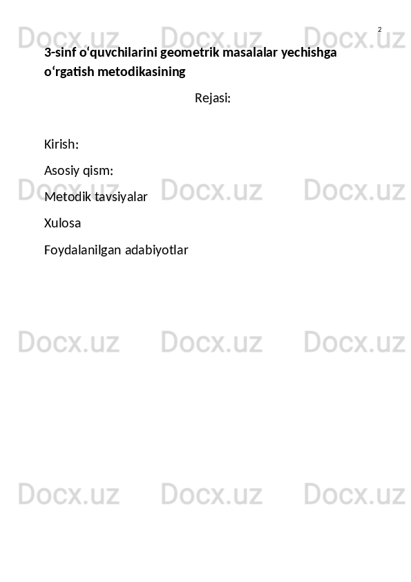 2
3-sinf o‘quvchilarini geometrik masalalar yechishga 
o‘rgatish metodikasining 
Rejasi:
Kirish:
Asosiy qism:
Metodik tavsiyalar
Xulosa
Foydalanilgan adabiyotlar 