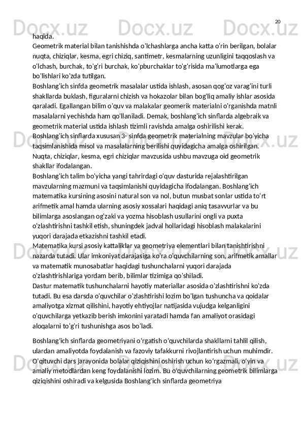 20
haqida.
Geometrik material bilan tanishishda o'lchashlarga ancha katta o'rin berilgan, bolalar 
nuqta,   chiziqlar , kesma, egri chiziq, santimetr, kesmalarning uzunligini taqqoslash va 
o'lchash, burchak, to'g'ri burchak, ko'pburchaklar to'g'risida ma'lumotlarga ega 
bo'lishlari ko'zda tutilgan.
Boshlang'ich sinfda geometrik masalalar ustida ishlash, asosan qog'oz varag'ini turli 
shakllarda buklash, figuralarni chizish va hokazolar bilan bog'liq amaliy ishlar asosida 
qaraladi. Egallangan bilim o'quv va malakalar geomerik materialni o'rganishda matnli 
masalalarni yechishda ham qo'llaniladi. Demak, boshlang'ich sinflarda algebraik va 
geometrik material ustida ishlash tizimli ravishda amalga oshirilishi kerak.
Boshlang'ich sinflarda xususan 3- sinfda geometrik materialning mavzular bo'yicha 
taqsimlanishida misol va masalalarning berilishi quyidagicha amalga oshirilgan.
Nuqta, chiziqlar, kesma, egri chiziqlar mavzusida ushbu mavzuga oid geometrik 
shakllar ifodalangan.
Boshlang'ich talim bo'yicha yangi tahrirdagi o'quv dasturida rejalashtirilgan 
mavzularning mazmuni va taqsimlanishi quyidagicha ifodalangan. Boshlang'ich 
matematika kursining asosini natural son va nol, butun musbat sonlar ustida to'rt 
arifmetik amal hamda ularning asosiy xossalari haqidagi aniq tasavvurlar va bu 
bilimlarga asoslangan og'zaki va yozma hisoblash usullarini ongli va puxta 
o'zlashtirishni tashkil etish, shuningdek jadval hollaridagi hisoblash malakalarini 
yuqori darajada etkazishni tashkil etadi.
Matematika kursi asosiy kattaliklar va geometriya elementlari bilan tanishtirishni 
nazarda tutadi. Ular imkoniyat darajasiga ko'ra o'quvchilarning son, arifmetik amallar 
va matematik munosabatlar haqidagi tushunchalarni yuqori darajada 
o'zlashtirishlariga   yordam berib , bilimlar tizimiga qo'shiladi.
Dastur matematik tushunchalarni hayotiy materiallar asosida o'zlashtirishni ko'zda 
tutadi. Bu esa darsda o'quvchilar o'zlashtirishi lozim bo'lgan tushuncha va qoidalar 
amaliyotga xizmat qilishini, hayotiy ehtiyojlar natijasida vujudga kelganligini 
o'quvchilarga yetkazib berish imkonini yaratadi hamda fan amaliyot orasidagi 
aloqalarni to'g'ri tushunishga asos bo'ladi.
Boshlang‘ich sinflarda geometriyani o‘rgatish o‘quvchilarda shakllarni tahlil qilish, 
ulardan amaliyotda foydalanish va fazoviy tafakkurni rivojlantirish uchun muhimdir. 
O‘qituvchi dars jarayonida bolalar qiziqishini oshirish uchun ko‘rgazmali, o‘yin va 
amaliy metodlardan keng foydalanishi lozim. Bu o‘quvchilarning geometrik bilimlarga 
qiziqishini oshiradi va kelgusida Boshlang‘ich sinflarda geometriya 
