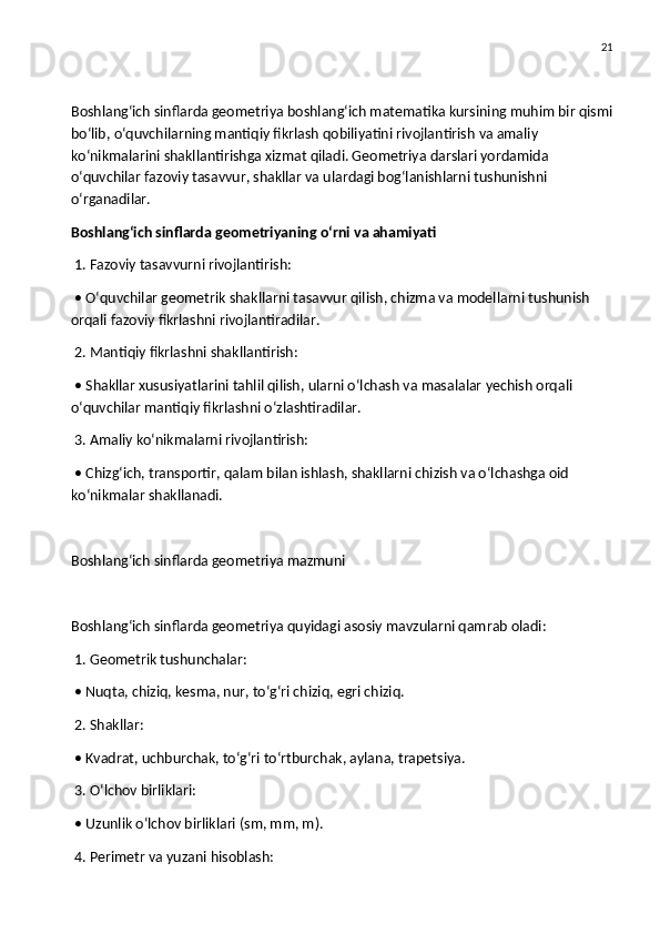 21
Boshlang‘ich sinflarda geometriya boshlang‘ich matematika kursining muhim bir qismi
bo‘lib, o‘quvchilarning mantiqiy fikrlash qobiliyatini rivojlantirish va amaliy 
ko‘nikmalarini shakllantirishga xizmat qiladi. Geometriya darslari yordamida 
o‘quvchilar fazoviy tasavvur, shakllar va ulardagi bog‘lanishlarni tushunishni 
o‘rganadilar.
Boshlang‘ich sinflarda geometriyaning o‘rni va ahamiyati
 1. Fazoviy tasavvurni rivojlantirish:
 • O‘quvchilar geometrik shakllarni tasavvur qilish, chizma va modellarni tushunish 
orqali fazoviy fikrlashni rivojlantiradilar.
 2. Mantiqiy fikrlashni shakllantirish:
 • Shakllar xususiyatlarini tahlil qilish, ularni o‘lchash va masalalar yechish orqali 
o‘quvchilar mantiqiy fikrlashni o‘zlashtiradilar.
 3. Amaliy ko‘nikmalarni rivojlantirish:
 • Chizg‘ich, transportir, qalam bilan ishlash, shakllarni chizish va o‘lchashga oid 
ko‘nikmalar shakllanadi.
Boshlang‘ich sinflarda geometriya mazmuni
Boshlang‘ich sinflarda geometriya quyidagi asosiy mavzularni qamrab oladi:
 1. Geometrik tushunchalar:
 • Nuqta, chiziq, kesma, nur, to‘g‘ri chiziq, egri chiziq.
 2. Shakllar:
 • Kvadrat, uchburchak, to‘g‘ri to‘rtburchak, aylana, trapetsiya.
 3. O‘lchov birliklari:
 • Uzunlik o‘lchov birliklari (sm, mm, m).
 4. Perimetr va yuzani hisoblash: 